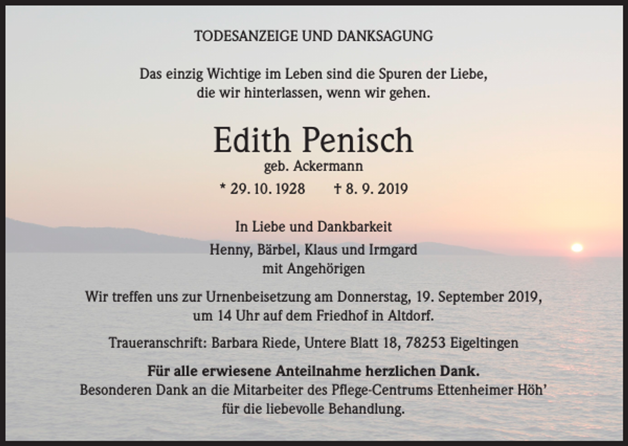 <p>TODESANZEIGE UND DANKSAGUNG<br />Das einzig Wichtige im Leben sind die Spuren der Liebe,<br />die wir hinterlassen, wenn wir gehen.</p><p>Edith<br />Penisch<br />geb. Ackermann<br />* 29. 10. 1928</p><p>† 8. 9. 2019</p><p>In Liebe und Dankbarkeit<br />Henny, Bärbel, Klaus und Irmgard<br />mit Angehörigen<br />Wir treffen uns zur Urnenbeisetzung am Donnerstag, 19. September 2019,<br />um 14 Uhr auf dem Friedhof in Altdorf.<br />Traueranschrift: Barbara Riede, Untere Blatt 18, 78253 Eigeltingen<br />Für alle erwiesene Anteilnahme herzlichen Dank.<br />Besonderen Dank an die Mitarbeiter des Pflege-Centrums Ettenheimer Höh’<br />für die liebevolle Behandlung.</p>