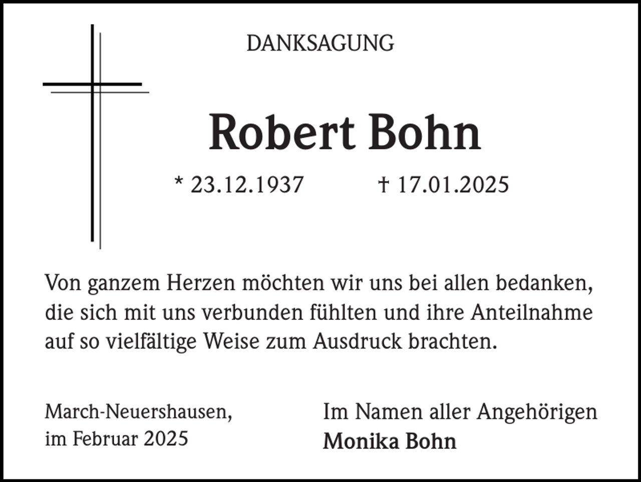 <p>DANKSAGUNG</p><p>Robert Bohn<br />* 23.12.1937</p><p>† 17.01.2025</p><p>Von ganzem Herzen möchten wir uns bei allen bedanken,<br />die sich mit uns verbunden fühlten und ihre Anteilnahme<br />auf so vielfältige Weise zum Ausdruck brachten.<br />March-Neuershausen,<br />im Februar 2025</p><p>Im Namen aller Angehörigen<br />Monika Bohn</p>