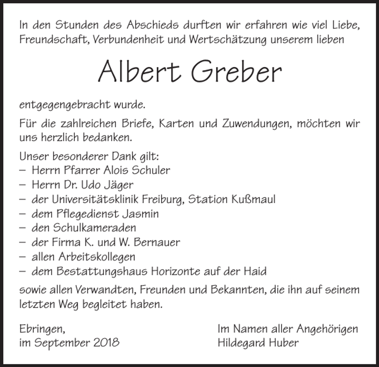 <p>In den Stunden des Abschieds durften wir erfahren wie viel Liebe,<br />Freundschaft, Verbundenheit und Wertschätzung unserem lieben</p><p>Albert Greber<br />entgegengebracht wurde.<br />Für die zahlreichen Briefe, Karten und Zuwendungen, möchten wir<br />uns herzlich bedanken.<br />Unser besonderer Dank gilt:<br />– Herrn Pfarrer Alois Schuler<br />– Herrn Dr. Udo Jäger<br />– der Universitätsklinik Freiburg, Station Kußmaul<br />– dem Pflegedienst Jasmin<br />– den Schulkameraden<br />– der Firma K. und W. Bernauer<br />– allen Arbeitskollegen<br />– dem Bestattungshaus Horizonte auf der Haid<br />sowie allen Verwandten, Freunden und Bekannten, die ihn auf seinem<br />letzten Weg begleitet haben.<br />Ebringen,<br />im September 2018</p><p>Im Namen aller Angehörigen<br />Hildegard Huber</p>