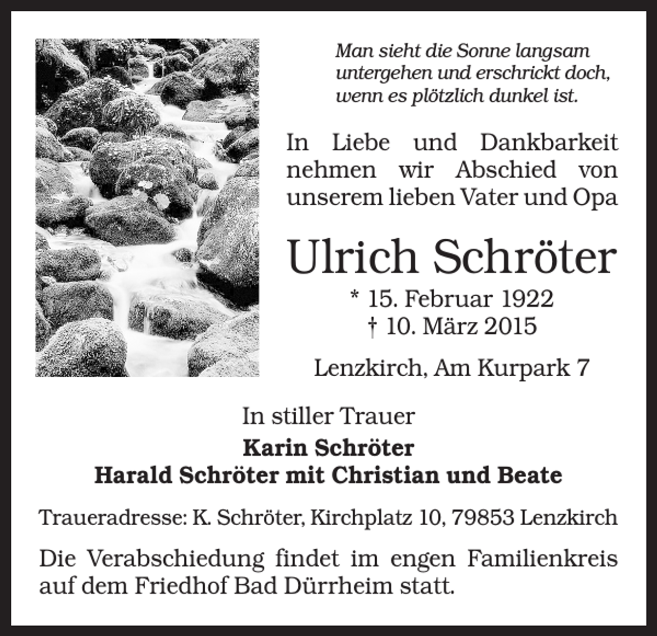 <p>Man sieht die Sonne langsam<br />untergehen und erschrickt doch,<br />wenn es plötzlich dunkel ist.</p><p>In Liebe und Dankbarkeit<br />nehmen wir Abschied von<br />­<br />unserem lieben Vater und Opa</p><p>Ulrich Schröter<br />* 15. Februar 1922<br />† 10. März 2015<br />Lenzkirch, Am Kurpark 7<br />In stiller Trauer<br />Karin Schröter<br />Harald Schröter mit Christian und Beate<br />Traueradresse: K. Schröter, Kirchplatz 10, 79853 Lenzkirch</p><p>Die Verabschiedung findet im engen Familienkreis<br />auf dem Friedhof Bad Dürrheim statt.</p>