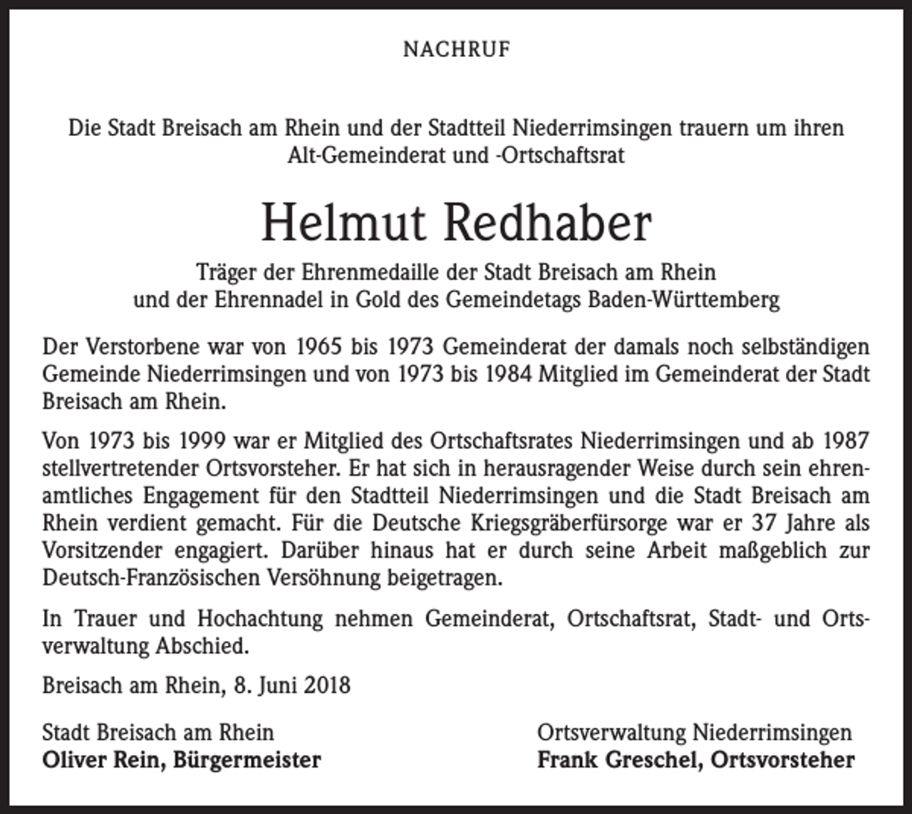 <p>NACHRUF</p><p>Die Stadt Breisach am Rhein und der Stadtteil Niederrimsingen trauern um ihren<br />Alt-Gemeinderat und -Ortschaftsrat</p><p>Helmut Redhaber<br />Träger der Ehrenmedaille der Stadt Breisach am Rhein<br />und der Ehrennadel in Gold des Gemeindetags Baden-Württemberg<br />Der Verstorbene war von 1965 bis 1973 Gemeinderat der damals noch selbständigen<br />Gemeinde Niederrimsingen und von 1973 bis 1984 Mitglied im Gemeinderat der Stadt<br />Breisach am Rhein.<br />Von 1973 bis 1999 war er Mitglied des Ortschaftsrates Niederrimsingen und ab 1987<br />stellvertretender Ortsvorsteher. Er hat sich in herausragender Weise durch sein ehrenamtliches Engagement für den Stadtteil Niederrimsingen und die Stadt Breisach am<br />Rhein verdient gemacht. Für die Deutsche Kriegsgräberfürsorge war er 37 Jahre als<br />Vorsitzender engagiert. Darüber hinaus hat er durch seine Arbeit maßgeblich zur<br />Deutsch-Französischen Versöhnung beigetragen.<br />In Trauer und Hochachtung nehmen Gemeinderat, Ortschaftsrat, Stadt- und Ortsverwaltung Abschied.<br />Breisach am Rhein, 8. Juni 2018<br />Stadt Breisach am Rhein<br />Oliver Rein, Bürgermeister</p><p>Ortsverwaltung Niederrimsingen<br />Frank Greschel, Ortsvorsteher</p>