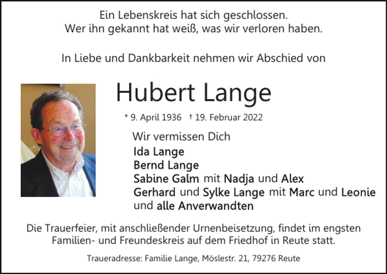 <p>Ein Lebenskreis hat sich geschlossen.<br />Wer ihn gekannt hat weiß, was wir verloren haben.<br />In Liebe und Dankbarkeit nehmen wir Abschied von</p><p>Hubert Lange<br />* 9. April 1936 † 19. Februar 2022</p><p>Wir vermissen Dich<br />mit<br />und</p><p>und<br />mit</p><p>und</p><p>und<br />Die Trauerfeier, mit anschließender Urnenbeisetzung, findet im engsten<br />Familien- und Freundeskreis auf dem Friedhof in Reute statt.<br />Traueradresse: Familie Lange, Möslestr. 21, 79276 Reute</p>