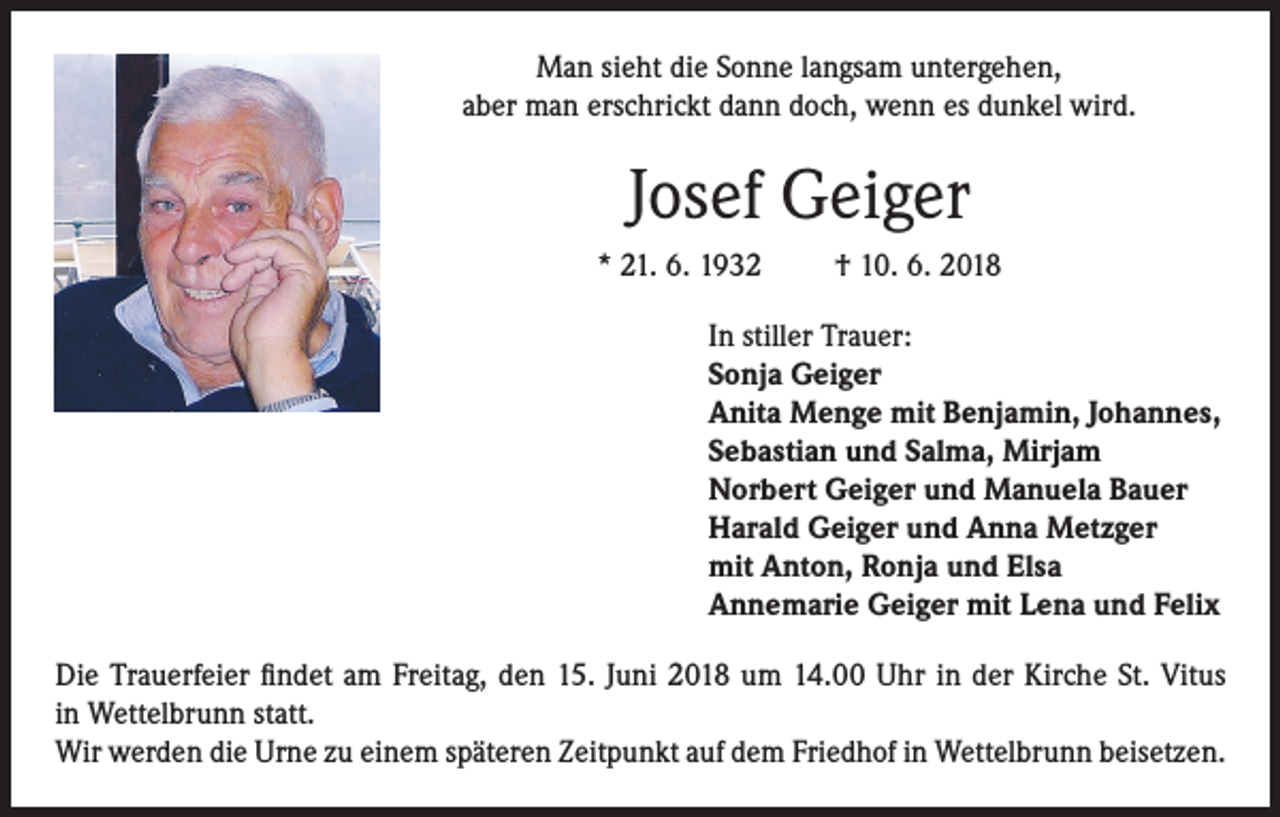 <p>Man sieht die Sonne langsam untergehen,<br />aber man erschrickt dann doch, wenn es dunkel wird.</p><p>Josef Geiger<br />* 21. 6. 1932</p><p>† 10. 6. 2018</p><p>In stiller Trauer:<br />Sonja Geiger<br />Anita Menge mit Benjamin, Johannes,<br />Sebastian und Salma, Mirjam<br />Norbert Geiger und Manuela Bauer<br />Harald Geiger und Anna Metzger<br />mit Anton, Ronja und Elsa<br />Annemarie Geiger mit Lena und Felix<br />Die Trauerfeier findet am Freitag, den 15. Juni 2018 um 14.00 Uhr in der Kirche St. Vitus<br />in Wettelbrunn statt.<br />Wir werden die Urne zu einem späteren Zeitpunkt auf dem Friedhof in Wettelbrunn beisetzen.</p>