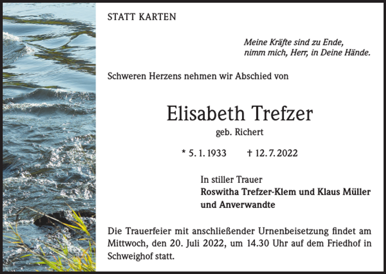 <p>STATT KARTEN<br />Meine Kräfte sind zu Ende,<br />nimm mich, Herr, in Deine Hände.</p><p>Schweren Herzens nehmen wir Abschied von</p><p>Elisabeth Trefzer<br />geb. Richert<br />* 5. 1. 1933 † 12. 7. 2022<br />In stiller Trauer<br />Roswitha Trefzer-Klem und Klaus Müller<br />und Anverwandte<br />Die Trauerfeier mit anschließender Urnenbeisetzung findet am<br />Mittwoch, den 20. Juli 2022, um 14.30 Uhr auf dem Friedhof in<br />Schweighof statt.</p>