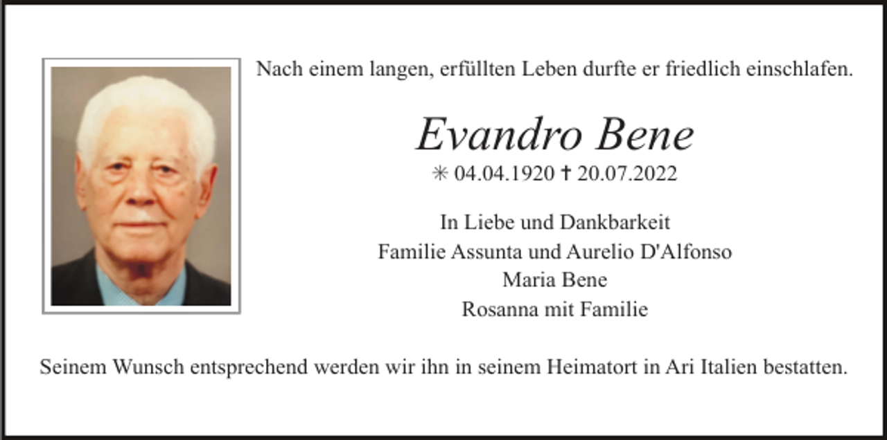 <p>Nach einem langen, erfüllten Leben durfte er friedlich einschlafen.</p><p>Evandro Bene<br />✳ 04.04.1920 ✝ 20.07.2022<br />In Liebe und Dankbarkeit<br />Familie Assunta und Aurelio D'Alfonso<br />Maria Bene<br />Rosanna mit Familie<br />Seinem Wunsch entsprechend werden wir ihn in seinem Heimatort in Ari Italien bestatten.</p>