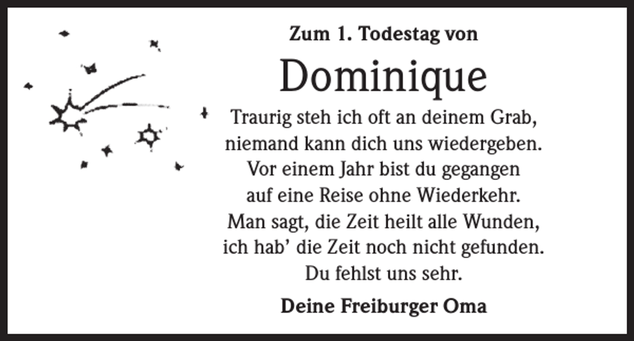<p>Zum 1. Todestag von</p><p>Dominique<br />Traurig steh ich oft an deinem Grab,<br />niemand kann dich uns wiedergeben.<br />Vor einem Jahr bist du gegangen<br />auf eine Reise ohne Wiederkehr.<br />Man sagt, die Zeit heilt alle Wunden,<br />ich hab’ die Zeit noch nicht gefunden.<br />Du fehlst uns sehr.<br />Deine Freiburger Oma</p>