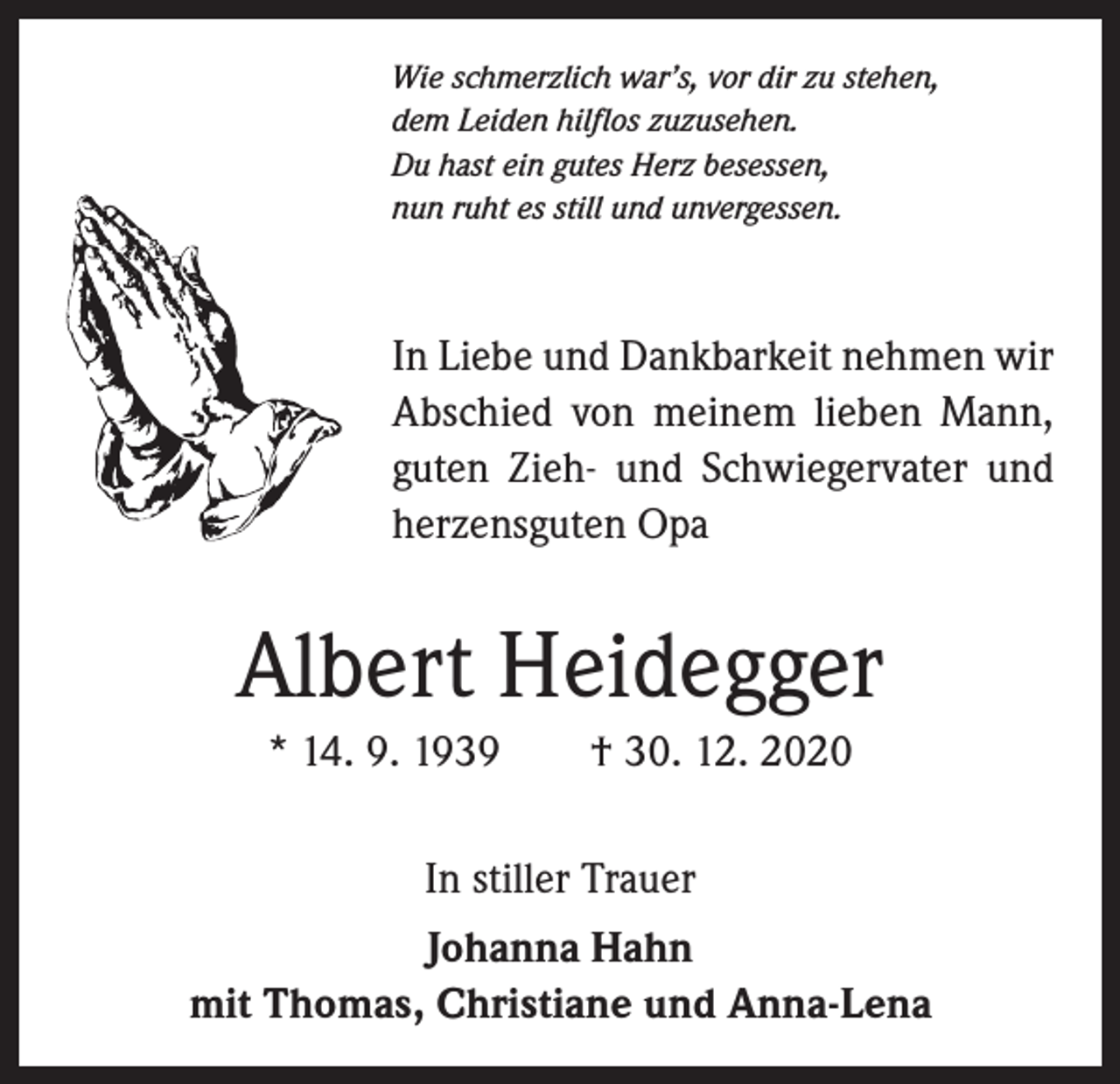<p>Wie schmerzlich war’s, vor dir zu stehen,<br />dem Leiden hilflos zuzusehen.<br />Du hast ein gutes Herz besessen,<br />nun ruht es still und unvergessen.</p><p>In Liebe und Dankbarkeit nehmen wir<br />Abschied von meinem lieben Mann,<br />guten Zieh- und Schwiegervater und<br />herzensguten Opa</p><p>Albert Heidegger<br />* 14. 9. 1939 † 30. 12. 2020<br />In stiller Trauer<br />Johanna Hahn<br />mit Thomas, Christiane und Anna-Lena</p>