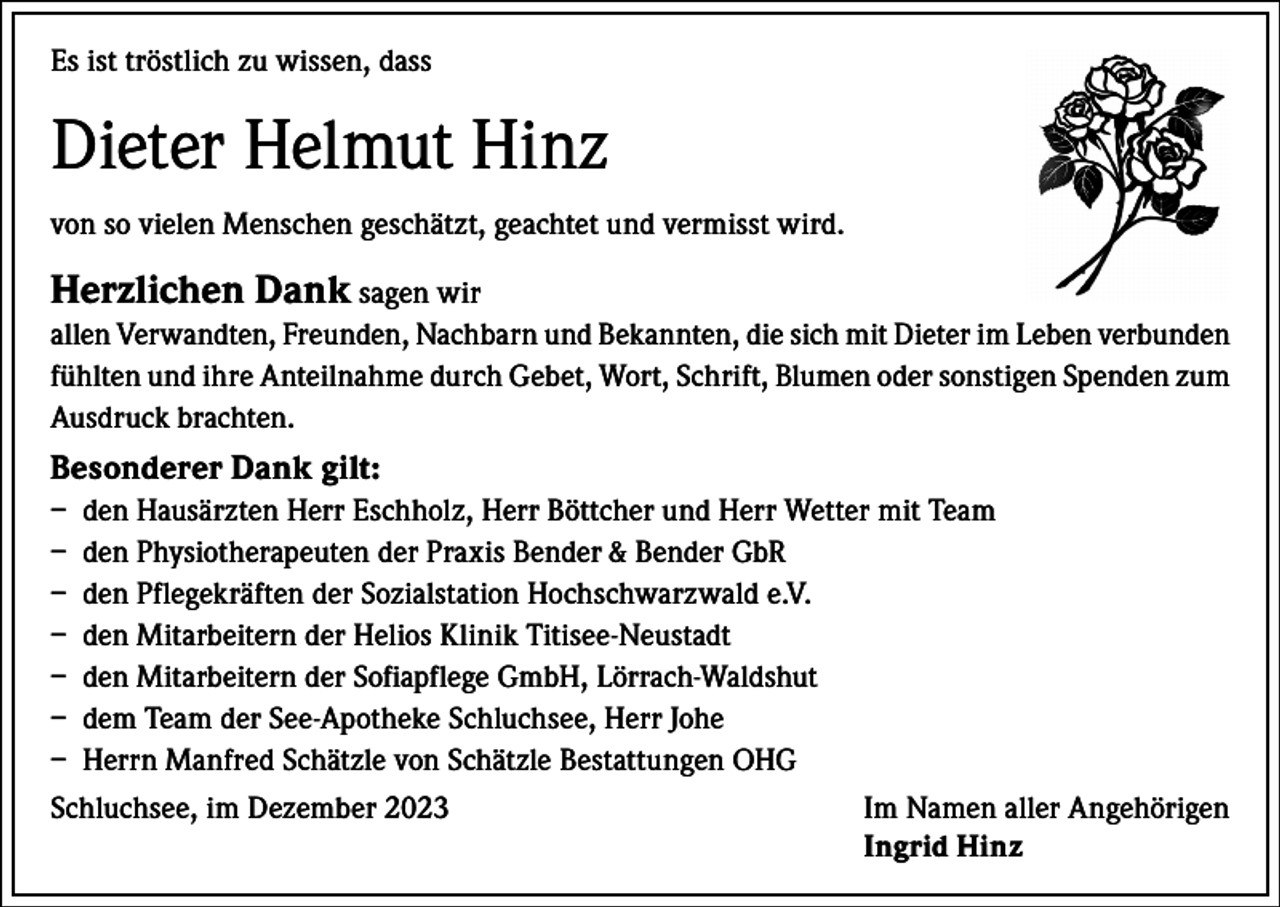 <p>Es ist tröstlich zu wissen, dass</p><p>Dieter Helmut Hinz<br />von so vielen Menschen geschätzt, geachtet und vermisst wird.</p><p>Herzlichen Dank sagen wir<br />allen Verwandten, Freunden, Nachbarn und Bekannten, die sich mit Dieter im Leben verbunden<br />fühlten und ihre Anteilnahme durch Gebet, Wort, Schrift, Blumen oder sonstigen Spenden zum<br />Ausdruck brachten.</p><p>Besonderer Dank gilt:<br />– den Hausärzten Herr Eschholz, Herr Böttcher und Herr Wetter mit Team<br />– den Physiotherapeuten der Praxis Bender &amp; Bender GbR<br />– den Pflegekräften der Sozialstation Hochschwarzwald e.V.<br />– den Mitarbeitern der Helios Klinik Titisee-Neustadt<br />– den Mitarbeitern der Sofiapflege GmbH, Lörrach-Waldshut<br />– dem Team der See-Apotheke Schluchsee, Herr Johe<br />– Herrn Manfred Schätzle von Schätzle Bestattungen OHG<br />Schluchsee, im Dezember 2023 Im Namen aller Angehörigen<br />Ingrid Hinz</p>