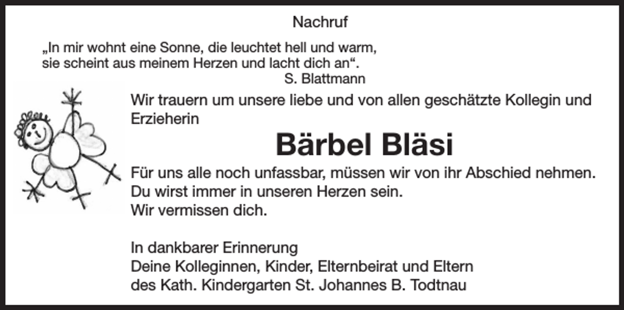 <p>Nachruf<br />„In mir wohnt eine Sonne, die leuchtet hell und warm,<br />sie scheint aus meinem Herzen und lacht dich an“.<br />S. Blattmann</p><p>Wir trauern um unsere liebe und von allen geschätzte Kollegin und<br />Erzieherin</p><p>Bärbel Bläsi</p><p>Für uns alle noch unfassbar, müssen wir von ihr Abschied nehmen.<br />Du wirst immer in unseren Herzen sein.<br />Wir vermissen dich.<br />In dankbarer Erinnerung<br />Deine Kolleginnen, Kinder, Elternbeirat und Eltern<br />des Kath. Kindergarten St. Johannes B. Todtnau</p>