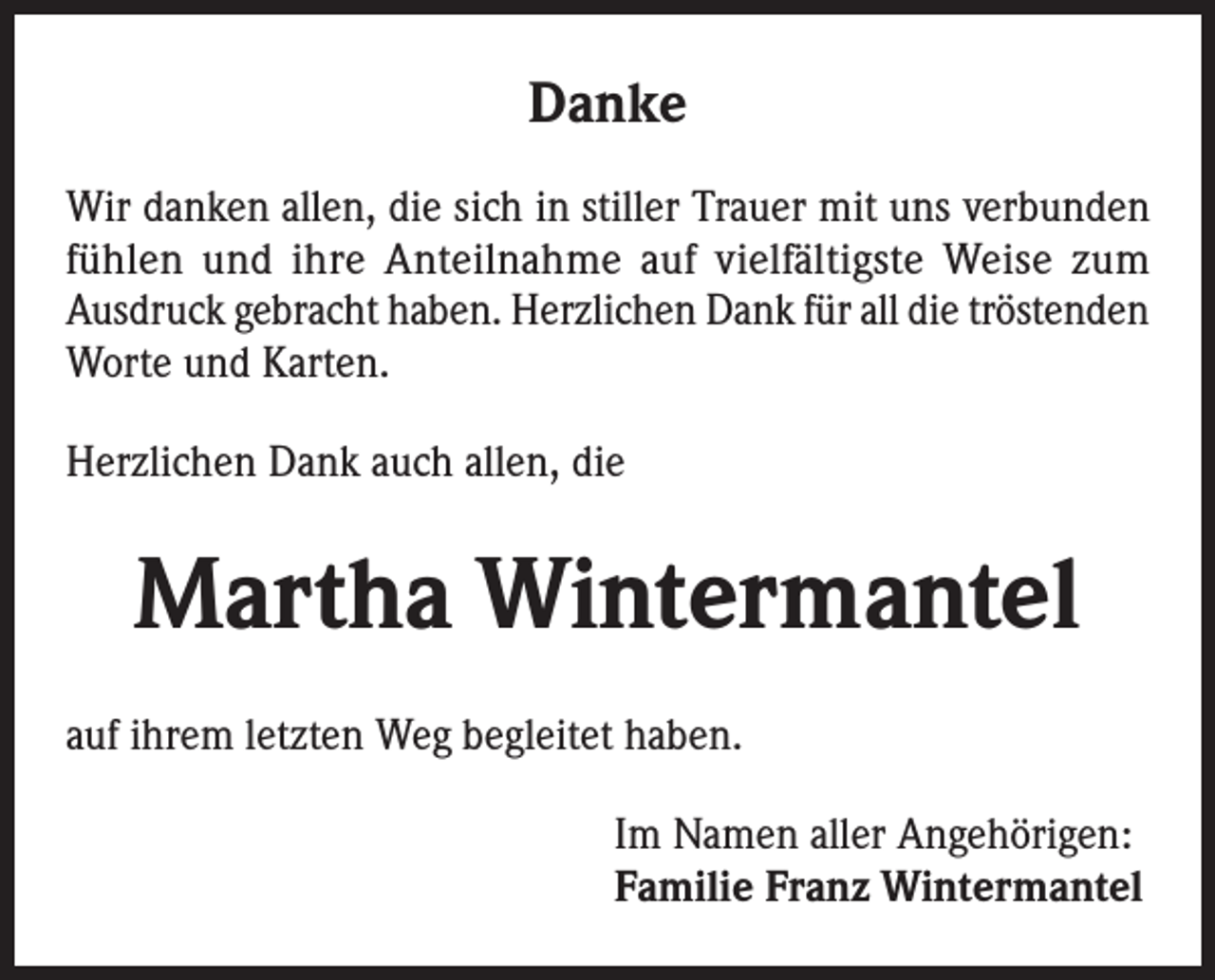 <p>Danke<br />Wir danken allen, die sich in stiller Trauer mit uns verbunden<br />fühlen und ihre Anteilnahme auf vielfältigste Weise zum<br />Ausdruck gebracht haben. Herzlichen Dank für all die tröstenden<br />Worte und Karten.<br />Herzlichen Dank auch allen, die</p><p>Martha Wintermantel<br />auf ihrem letzten Weg begleitet haben.<br />Im Namen aller Angehörigen:<br />Familie Franz Wintermantel</p>