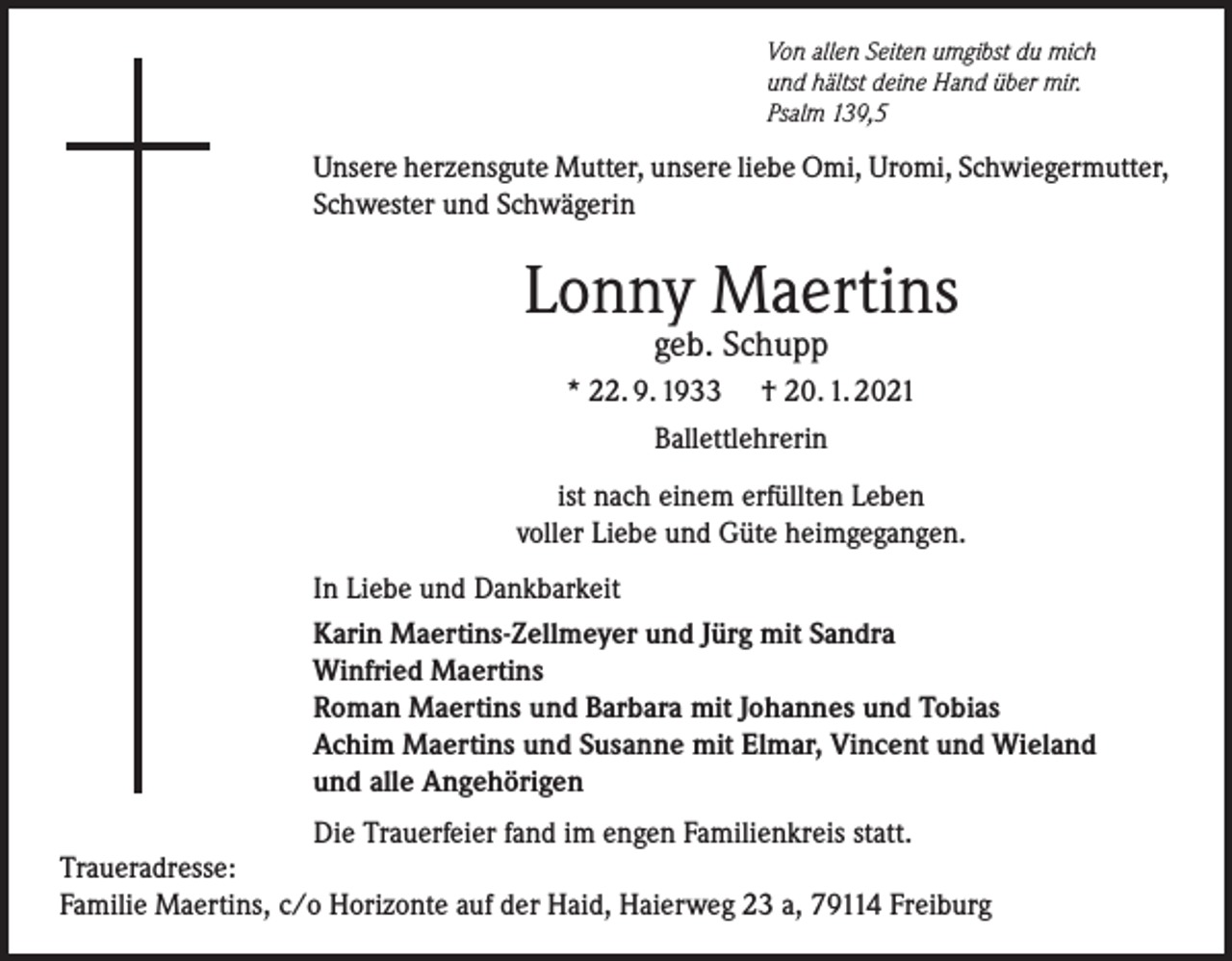 <p>Von allen Seiten umgibst du mich<br />und hältst deine Hand über mir.<br />Psalm 139,5</p><p>Unsere herzensgute Mutter, unsere liebe Omi, Uromi, Schwiegermutter,<br />Schwester und Schwägerin</p><p>Lonny Maertins<br />geb. Schupp</p><p>* 22. 9. 1933 † 20. 1. 2021<br />Ballettlehrerin<br />ist nach einem erfüllten Leben<br />voller Liebe und Güte heimgegangen.<br />In Liebe und Dankbarkeit<br />Karin Maertins-Zellmeyer und Jürg mit Sandra<br />Winfried Maertins<br />Roman Maertins und Barbara mit Johannes und Tobias<br />Achim Maertins und Susanne mit Elmar, Vincent und Wieland<br />und alle Angehörigen<br />Die Trauerfeier fand im engen Familienkreis statt.<br />Traueradresse:<br />Familie Maertins, c/o Horizonte auf der Haid, Haierweg 23 a, 79114 Freiburg</p>