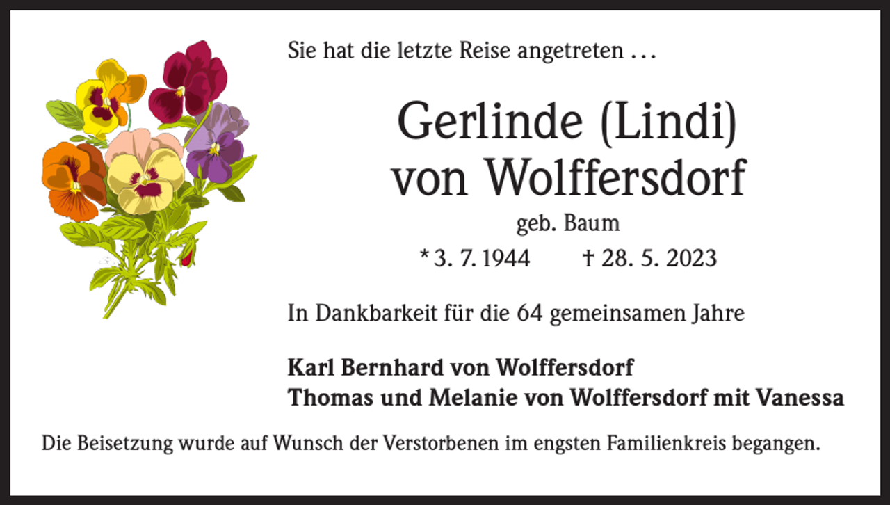 <p>Sie hat die letzte Reise angetreten . . .</p><p>Gerlinde (Lindi)<br />von Wolffersdorf<br />geb. Baum<br />* 3. 7. 1944 † 28. 5. 2023</p><p>In Dankbarkeit für die 64 gemeinsamen Jahre<br />Karl Bernhard von Wolffersdorf<br />Thomas und Melanie von Wolffersdorf mit Vanessa<br />Die Beisetzung wurde auf Wunsch der Verstorbenen im engsten Familienkreis ­begangen.</p>