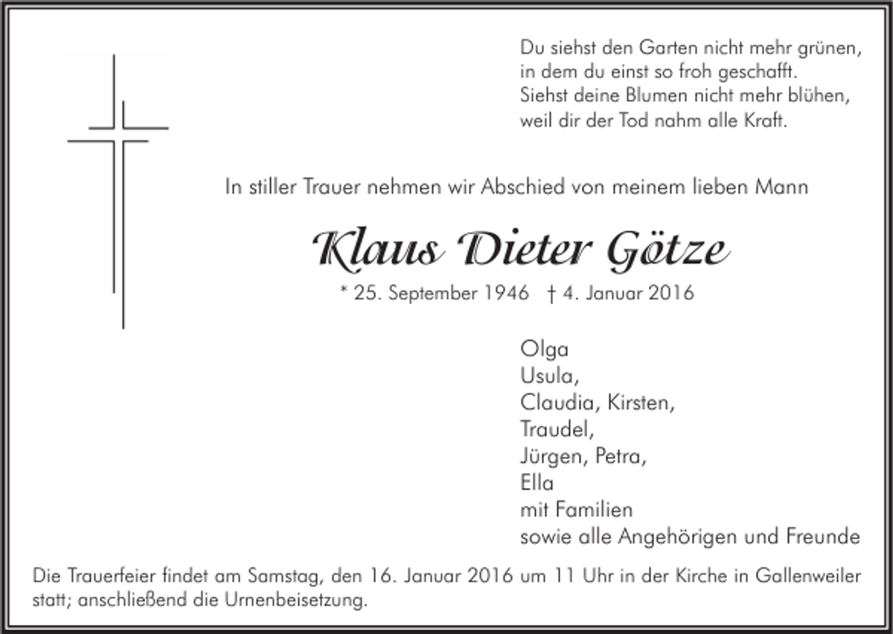 <p>Du siehst den Garten nicht mehr grünen,<br />in dem du einst so froh geschafft.<br />Siehst deine Blumen nicht mehr blühen,<br />weil dir der Tod nahm alle Kraft.</p><p>In stiller Trauer nehmen wir Abschied von meinem lieben Mann</p><p>Klaus Dieter Götze<br />* 25. September 1946 † 4. Januar 2016</p><p>Olga<br />Usula,<br />Claudia, Kirsten,<br />Traudel,<br />Jürgen, Petra,<br />Ella<br />mit Familien<br />sowie alle Angehörigen und Freunde<br />Die Trauerfeier findet am Samstag, den 16. Januar 2016 um 11 Uhr in der Kirche in Gallenweiler<br />statt; anschließend die Urnenbeisetzung.</p>