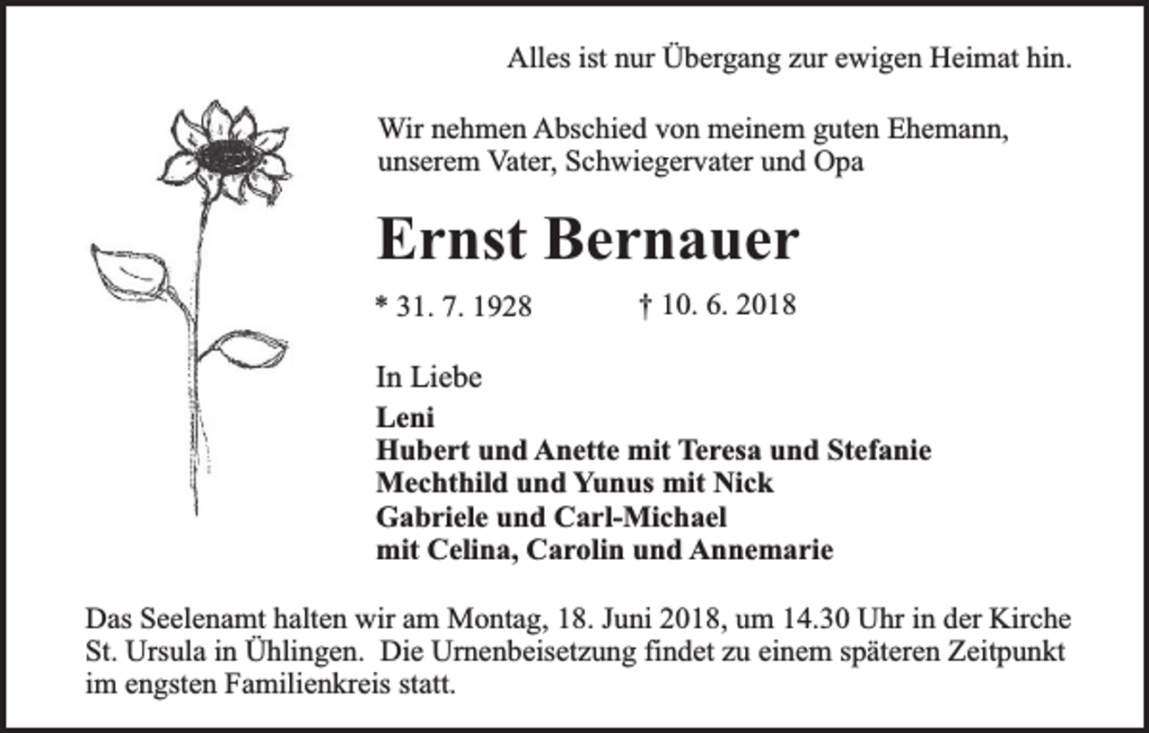 <p>Alles ist nur Übergang zur ewigen Heimat hin.<br />Wir nehmen Abschied von meinem guten Ehemann,<br />unserem Vater, Schwiegervater und Opa</p><p>Ernst Bernauer<br />* 31. 7. 1928</p><p>† 10. 6. 2018</p><p>In Liebe<br />Leni<br />Hubert und Anette mit Teresa und Stefanie<br />Mechthild und Yunus mit Nick<br />Gabriele und Carl-Michael<br />mit Celina, Carolin und Annemarie<br />Das Seelenamt halten wir am Montag, 18. Juni 2018, um 14.30 Uhr in der Kirche<br />St. Ursula in Ühlingen. Die Urnenbeisetzung findet zu einem späteren Zeitpunkt<br />im engsten Familienkreis statt.</p>