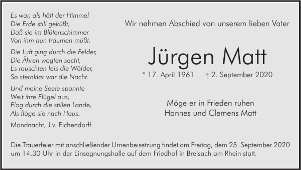 <p>Es war, als hätt der Himmel<br />Die Erde still geküßt,<br />Daß sie im Blütenschimmer<br />Von ihm nun träumen müßt.<br />Die Luft ging durch die Felder,<br />Die Ähren wogten sacht,<br />Es rauschten leis die Wälder,<br />So sternklar war die Nacht.<br />Und meine Seele spannte<br />Weit ihre Flügel aus,<br />Flog durch die stillen Lande,<br />Als flöge sie nach Haus.</p><p>Wir nehmen Abschied von unserem lieben Vater</p><p>Jürgen Matt</p><p>* 17. April 1961</p><p>† 2. September 2020</p><p>Möge er in Frieden ruhen<br />Hannes und Clemens Matt</p><p>Mondnacht, J.v. Eichendorff</p><p>Die Trauerfeier mit anschließender Urnenbeisetzung findet am Freitag, dem 25. September 2020<br />um 14.30 Uhr in der Einsegnungshalle auf dem Friedhof in Breisach am Rhein statt.</p>