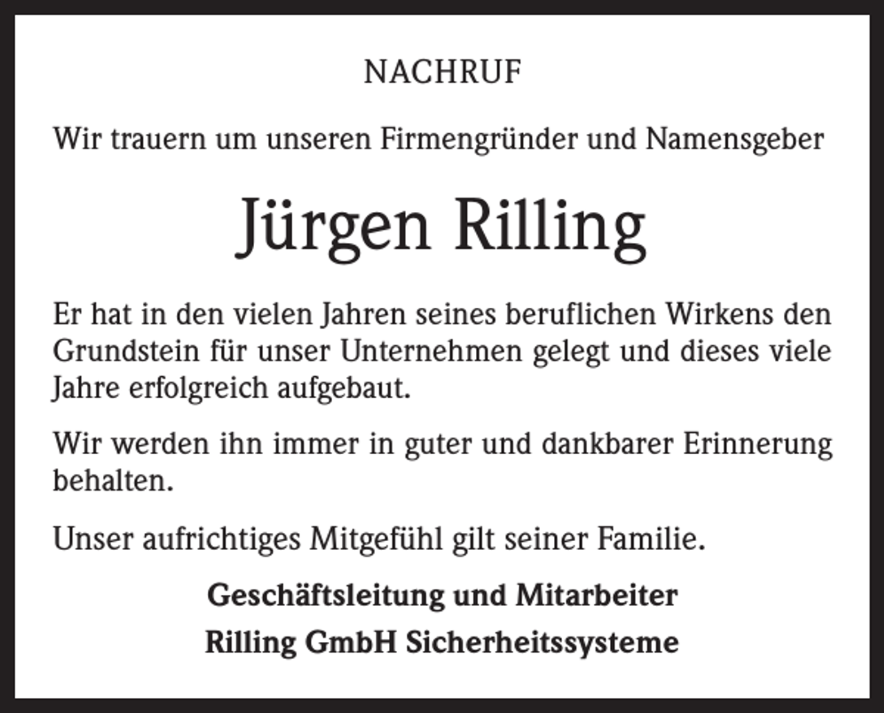 <p>NACHRUF<br />Wir trauern um unseren Firmengründer und Namensgeber</p><p>Jürgen Rilling<br />Er hat in den vielen Jahren seines beruflichen Wirkens den<br />Grundstein für unser Unternehmen gelegt und dieses viele<br />Jahre erfolgreich aufgebaut.<br />Wir werden ihn immer in guter und dankbarer Erinnerung<br />behalten.</p><p>Unser aufrichtiges Mitgefühl gilt seiner Familie.<br />Geschäftsleitung und Mitarbeiter<br />Rilling GmbH Sicherheitssysteme</p>
