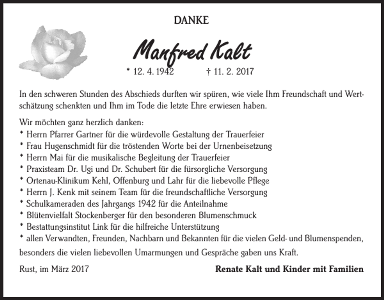 <p>DANKE</p><p>Manfred Kalt</p><p>* 12. 4. 1942</p><p>† 11. 2. 2017</p><p>In den schweren Stunden des Abschieds durften wir spüren, wie viele Ihm Freundschaft und Wertschätzung schenkten und Ihm im Tode die letzte Ehre erwiesen haben.<br />Wir möchten ganz herzlich danken:<br />* Herrn Pfarrer Gartner für die würdevolle Gestaltung der Trauerfeier<br />* Frau Hugenschmidt für die tröstenden Worte bei der Urnenbeisetzung<br />* Herrn Mai für die musikalische Begleitung der Trauerfeier<br />* Praxisteam Dr. Ugi und Dr. Schubert für die fürsorgliche Versorgung<br />* Ortenau-Klinikum Kehl, Offenburg und Lahr für die liebevolle Pflege<br />* Herrn J. Kenk mit seinem Team für die freundschaftliche Versorgung<br />* Schulkameraden des Jahrgangs 1942 für die Anteilnahme<br />* Blütenvielfalt Stockenberger für den besonderen Blumenschmuck<br />* Bestattungsinstitut Link für die hilfreiche Unterstützung<br />* allen Verwandten, Freunden, Nachbarn und Bekannten für die vielen Geld- und Blumenspenden,<br />besonders die vielen liebevollen Umarmungen und Gespräche gaben uns Kraft.<br />Rust, im März 2017</p><p>Renate Kalt und Kinder mit Familien</p>