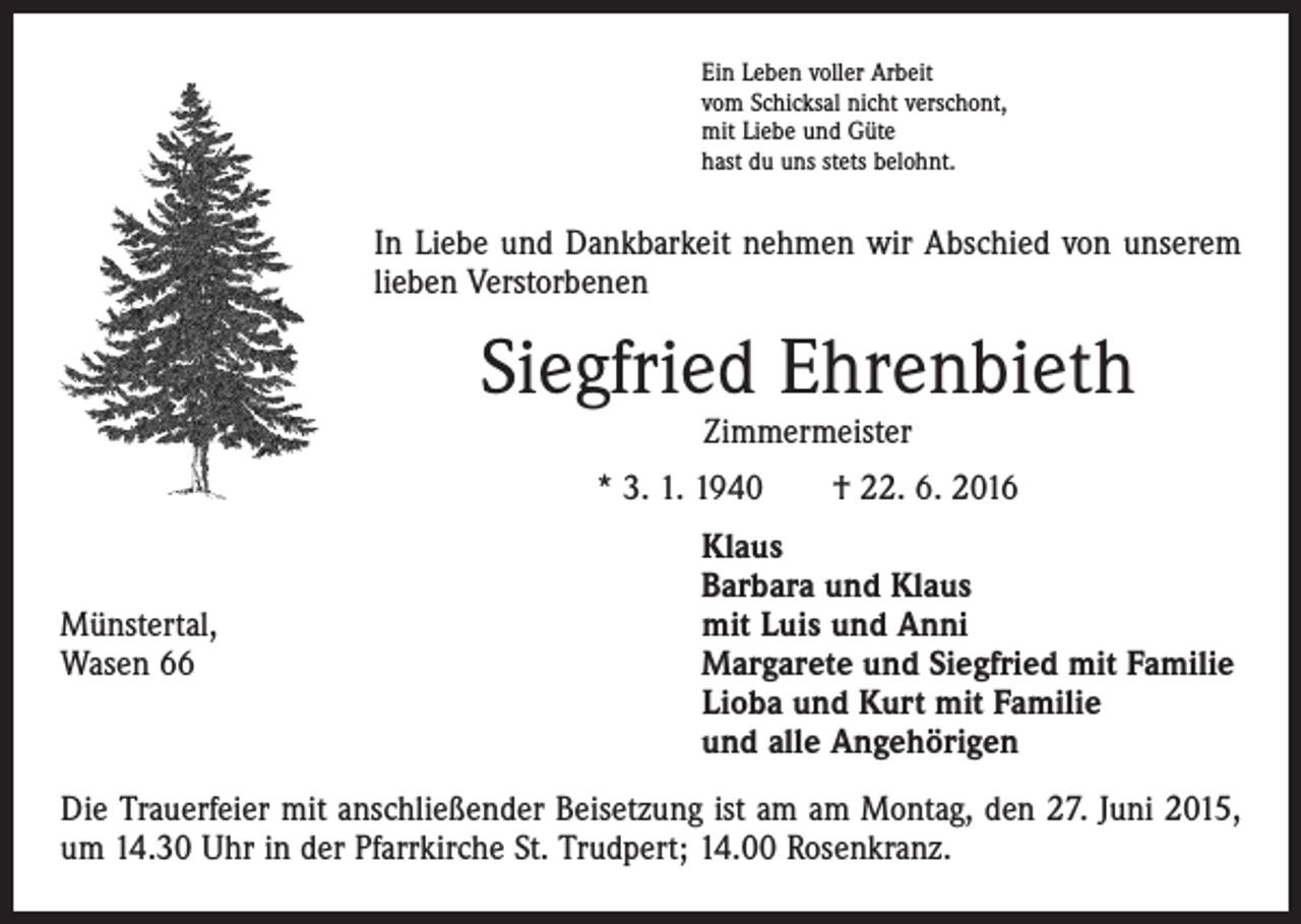<p>Ein Leben voller Arbeit<br />vom Schicksal nicht verschont,<br />mit Liebe und Güte<br />hast du uns stets belohnt.</p><p>In Liebe und Dankbarkeit nehmen wir Abschied von unserem<br />lieben Verstorbenen</p><p>Siegfried Ehrenbieth<br />Zimmermeister</p><p>* 3. 1. 1940 † 22. 6. 2016</p><p>Münstertal,<br />Wasen 66</p><p>laus<br />K<br />Barbara und Klaus<br />mit Luis und Anni<br />Margarete und Siegfried mit Familie<br />Lioba und Kurt mit Familie<br />und alle Angehörigen</p><p>Die Trauerfeier mit anschließender Beisetzung ist am am Montag, den 27. Juni 2015,<br />um 14.30 Uhr in der Pfarrkirche St. Trudpert; 14.00 Rosenkranz.</p>