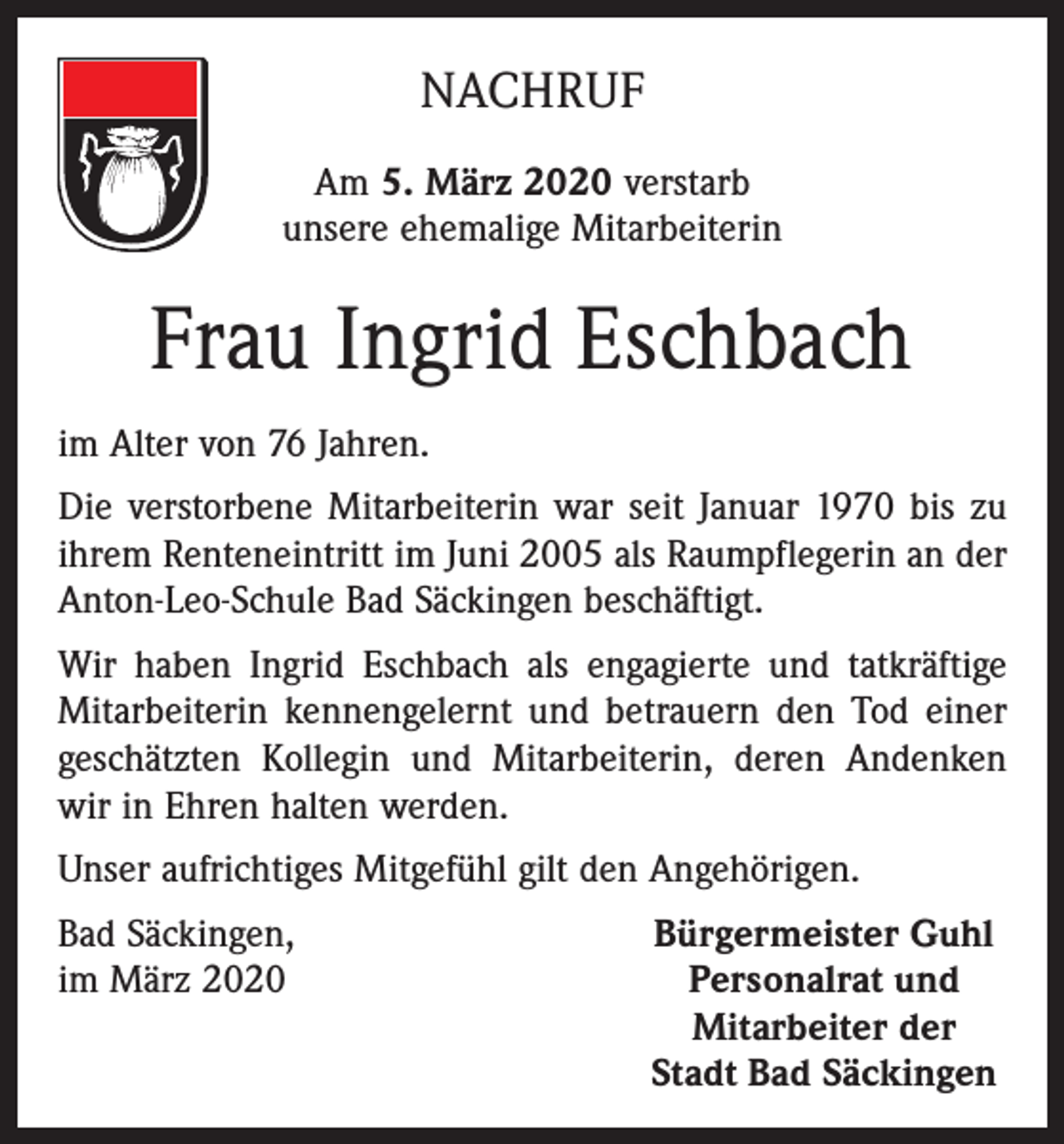 <p>NACHRUF<br />Am 5. März 2020 verstarb<br />unsere ehemalige Mitarbeiterin</p><p>Frau Ingrid Eschbach<br />im Alter von 76 Jahren.<br />Die verstorbene Mitarbeiterin war seit Januar 1970 bis zu<br />ihrem Renteneintritt im Juni 2005 als Raumpflegerin an der<br />Anton-Leo-Schule Bad Säckingen beschäftigt.<br />Wir haben Ingrid Eschbach als engagierte und tatkräftige<br />Mitarbeiterin kennengelernt und betrauern den Tod einer<br />geschätzten Kollegin und Mitarbeiterin, deren Andenken<br />wir in Ehren halten werden.<br />Unser aufrichtiges Mitgefühl gilt den Angehörigen.<br />Bad Säckingen,<br />im März 2020</p><p>Bürgermeister Guhl<br />Personalrat und<br />Mitarbeiter der<br />Stadt Bad Säckingen</p>