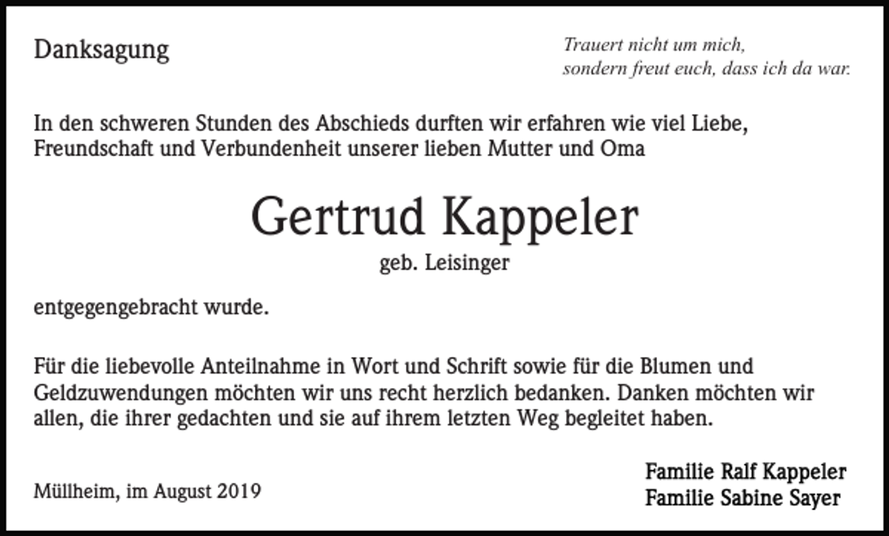 <p>Trauert nicht um mich,<br />sondern freut euch, dass ich da war.</p><p>Danksagung</p><p>In den schweren Stunden des Abschieds durften wir erfahren wie viel Liebe,<br />Freundschaft und Verbundenheit unserer lieben Mutter und Oma</p><p>Gertrud Kappeler<br />geb. Leisinger<br />entgegengebracht wurde.<br />Für die liebevolle Anteilnahme in Wort und Schrift sowie für die Blumen und<br />Geldzuwendungen möchten wir uns recht herzlich bedanken. Danken möchten wir<br />allen, die ihrer gedachten und sie auf ihrem letzten Weg begleitet haben.<br />Müllheim, im August 2019</p>
