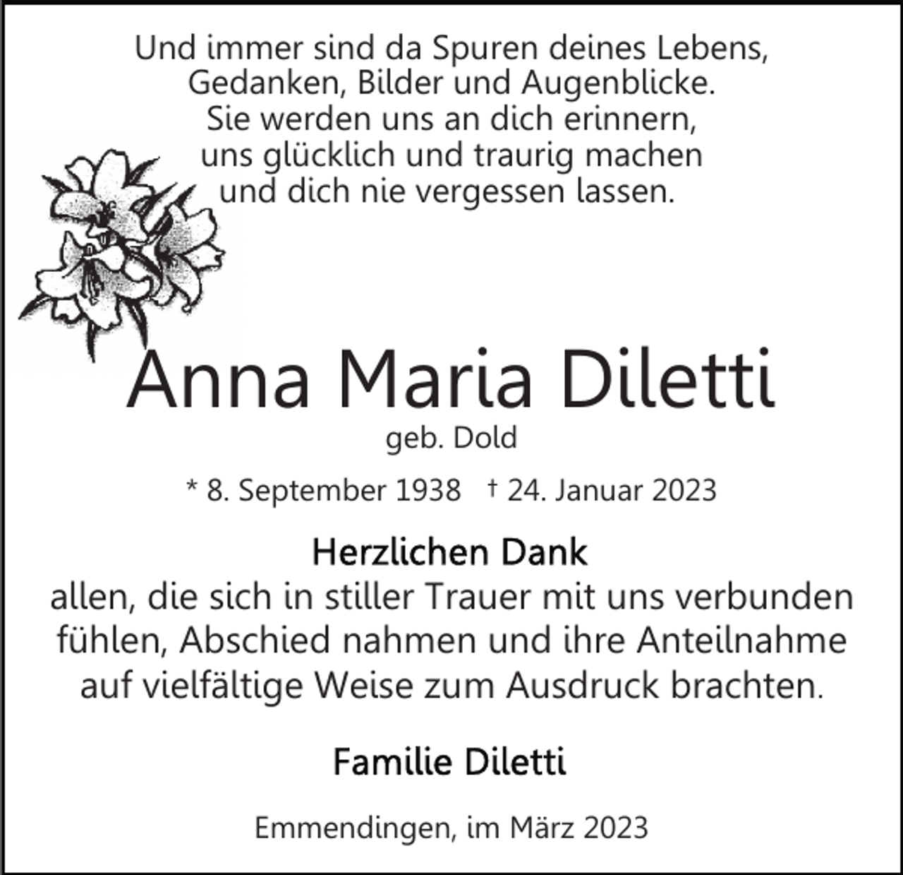 <p>Und immer sind da Spuren deines Lebens,<br />Gedanken, Bilder und Augenblicke.<br />Sie werden uns an dich erinnern,<br />uns glücklich und traurig machen<br />und dich nie vergessen lassen.</p><p>Anna Maria Diletti<br />geb. Dold</p><p>* 8. September 1938 † 24. Januar 2023</p><p>allen, die sich in stiller Trauer mit uns verbunden<br />fühlen, Abschied nahmen und ihre Anteilnahme<br />auf vielfältige Weise zum Ausdruck brachten.</p><p>Emmendingen, im März 2023</p>