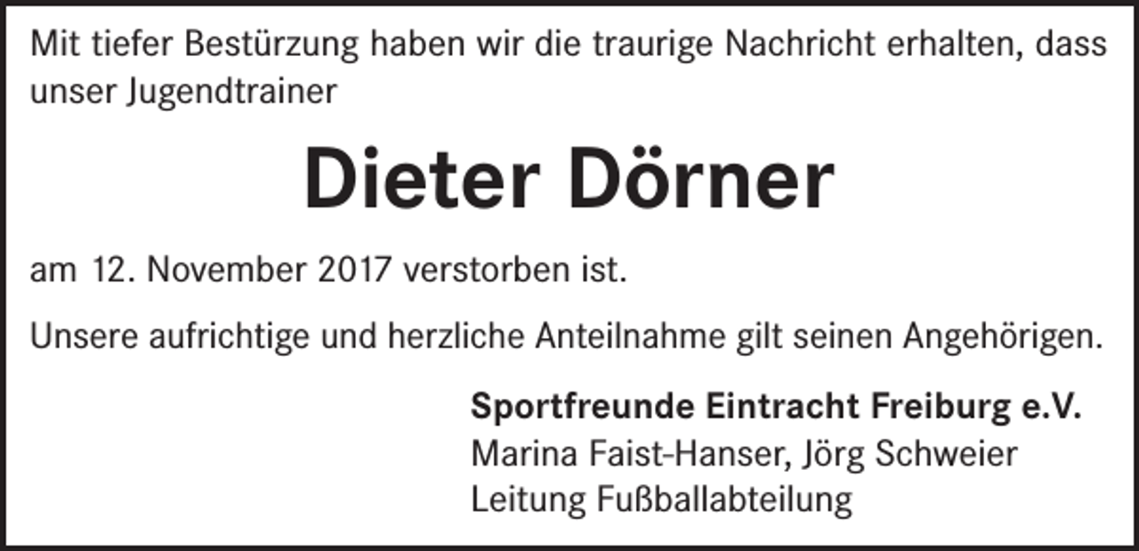 <p>Mit tiefer Bestürzung haben wir die traurige Nachricht erhalten, dass<br />unser Jugendtrainer</p><p>Dieter Dörner<br />am 12. November 2017 verstorben ist.<br />Unsere aufrichtige und herzliche Anteilnahme gilt seinen Angehörigen.<br />Sportfreunde Eintracht Freiburg e.V.<br />Marina Faist-Hanser, Jörg Schweier<br />Leitung Fußballabteilung</p>