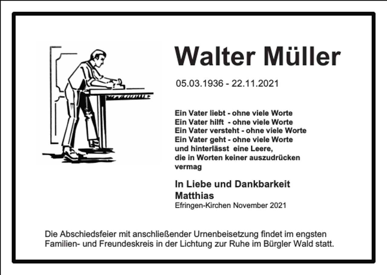 <p>Walter Müller<br />05.03.1936 - 22.11.2021<br />Ein Vater liebt - ohne viele Worte<br />Ein Vater hilft - ohne viele Worte<br />Ein Vater versteht - ohne viele Worte<br />Ein Vater geht - ohne viele Worte<br />und hinterlässt eine Leere,<br />die in Worten keiner auszudrücken<br />vermag</p><p>In Liebe und Dankbarkeit<br />Matthias<br />Efringen-Kirchen November 2021</p><p>Die Abschiedsfeier mit anschließender Urnenbeisetzung findet im engsten<br />Familien- und Freundeskreis in der Lichtung zur Ruhe im Bürgler Wald statt.</p>