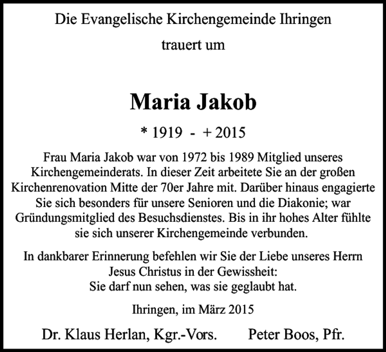 <p>D<br />Die Evangelische Kirchengemeinde Ihringen<br />trauert um</p><p>Maria Jakob<br />* 1919 - + 2015<br />Frau Maria Jakob war von 1972 bis 1989 Mitglied unseres<br />Kirchengemeinderats. In dieser Zeit arbeitete Sie an der großen<br />Kirchenrenovation Mitte der 70er Jahre mit. Darüber hinaus engagierte<br />Sie sich besonders für unsere Senioren und die Diakonie; war<br />Gründungsmitglied des Besuchsdienstes. Bis in ihr hohes Alter fühlte<br />sie sich unserer Kirchengemeinde verbunden.<br />In dankbarer Erinnerung befehlen wir Sie der Liebe unseres Herrn<br />Jesus Christus in der Gewissheit:<br />Sie darf nun sehen, was sie geglaubt hat.<br />Ihringen, im März 2015</p><p>Dr. Klaus Herlan, Kgr.-Vors.</p><p>Peter Boos, Pfr.</p>