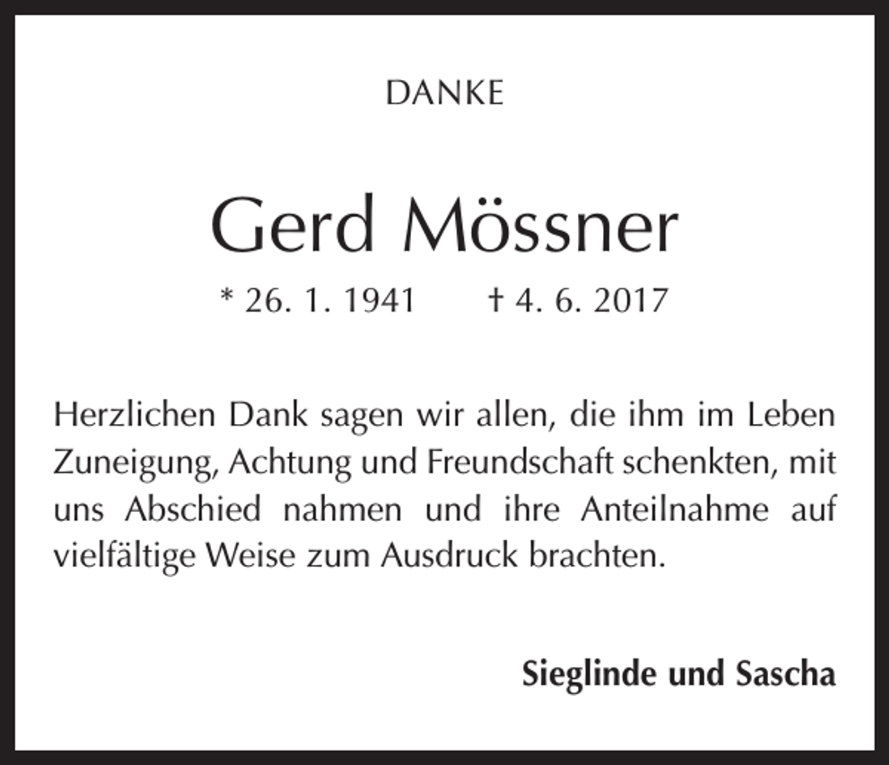<p>DANKE</p><p>Gerd Mössner<br />* 26. 1. 1941 † 4. 6. 2017<br />Herzlichen Dank sagen wir allen, die ihm im Leben<br />Zuneigung, Achtung und Freundschaft schenkten, mit<br />uns Abschied nahmen und ihre Anteilnahme auf<br />­vielfältige Weise zum Ausdruck brachten.<br />Sieglinde und Sascha</p>