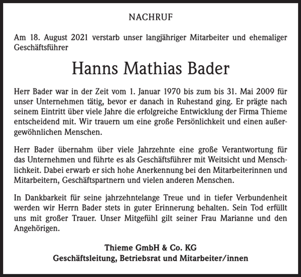 <p>NACHRUF<br />Am 18. August 2021 verstarb unser langjähriger Mitarbeiter und ehemaliger<br />Geschäftsführer</p><p>Hanns Mathias Bader<br />Herr Bader war in der Zeit vom 1. Januar 1970 bis zum bis 31. Mai 2009 für<br />unser Unternehmen tätig, bevor er danach in Ruhestand ging. Er prägte nach<br />seinem Eintritt über viele Jahre die erfolgreiche Entwicklung der Firma Thieme<br />entscheidend mit. Wir trauern um eine große Persönlichkeit und einen außer­<br />gewöhnlichen Menschen.<br />Herr Bader übernahm über viele Jahrzehnte eine große Verantwortung für<br />das Unternehmen und führte es als Geschäftsführer mit Weitsicht und Mensch­<br />lichkeit. Dabei erwarb er sich hohe Anerkennung bei den Mitarbeiterinnen und<br />Mitarbeitern, Geschäftspartnern und vielen anderen Menschen.<br />In Dankbarkeit für seine jahrzehntelange Treue und in tiefer Verbundenheit<br />werden wir Herrn Bader stets in guter Erinnerung behalten. Sein Tod erfüllt<br />uns mit großer Trauer. Unser Mitgefühl gilt seiner Frau Marianne und den<br />­Angehörigen.<br />Thieme GmbH &amp; Co. KG<br />Geschäftsleitung, Betriebsrat und Mitarbeiter/innen</p>