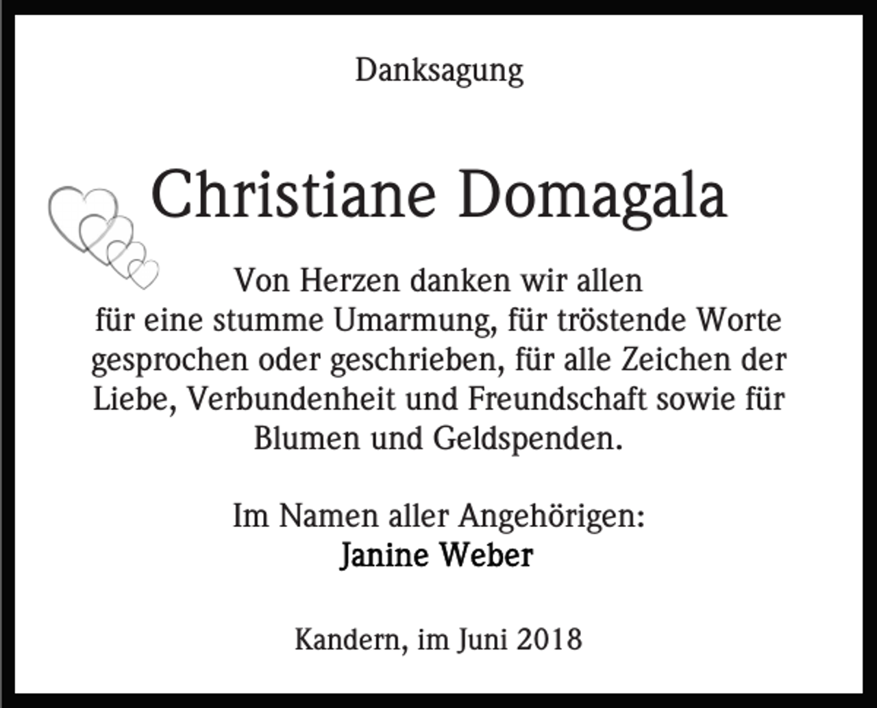 <p>D a n ks a g u n g<br />Danksagung</p><p>CChristiane<br />hristi a n e Domagala<br />D o m a g al a<br />VVon<br />o n Herzen<br />H er z e n ddanken<br />a n k e n wir<br />wir allen<br />all e n<br />f ür eine<br />ei n e stumme<br />st u m m e Umarmung,<br />U m ar mu n g, ffür<br />ür trtröstende<br />öst e n d e Worte<br />W ort e<br />für<br />g es pr o c h e n oder<br />o d er ggeschrieben,<br />es c hri e b e n, ffür<br />ür all<br />Z ei c h e n der<br />der<br />gesprochen<br />allee Zeichen<br />Li e b e, Verbundenheit<br />V er b u n d e n h eit und<br />u n d Fr<br />e u n ds c h aft ssowie<br />o wi e ffür<br />ür<br />Liebe,<br />Freundschaft<br />Bl u m e n uund<br />n d Geldspenden.<br />G el ds p e n d e n.<br />Blumen<br />IImm Namen<br />N a m e n aller<br />all er Angehörigen:<br />A n g e h öri g e n:<br />KKandern,<br />a n d er n, i im<br />m J Juni<br />u ni 22</p>