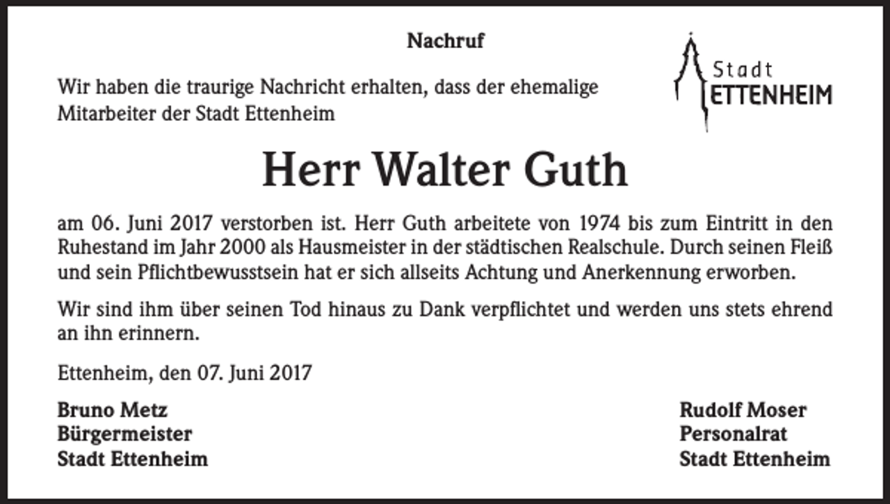 <p>Nachruf<br />Wir haben die traurige Nachricht erhalten, dass der ehemalige<br />Mitarbeiter der Stadt Ettenheim</p><p>Herr Walter Guth<br />am 06. Juni 2017 verstorben ist. Herr Guth arbeitete von 1974 bis zum Eintritt in den<br />Ruhestand im Jahr 2000 als Hausmeister in der städtischen Realschule. Durch seinen Fleiß<br />und sein Pflichtbewusstsein hat er sich allseits Achtung und Anerkennung erworben.<br />Wir sind ihm über seinen Tod hinaus zu Dank verpflichtet und werden uns stets ehrend<br />an ihn erinnern.<br />Ettenheim, den 07. Juni 2017<br />Bruno Metz<br />Bürgermeister<br />Stadt Ettenheim</p><p>Rudolf Moser<br />Personalrat<br />Stadt Ettenheim</p>