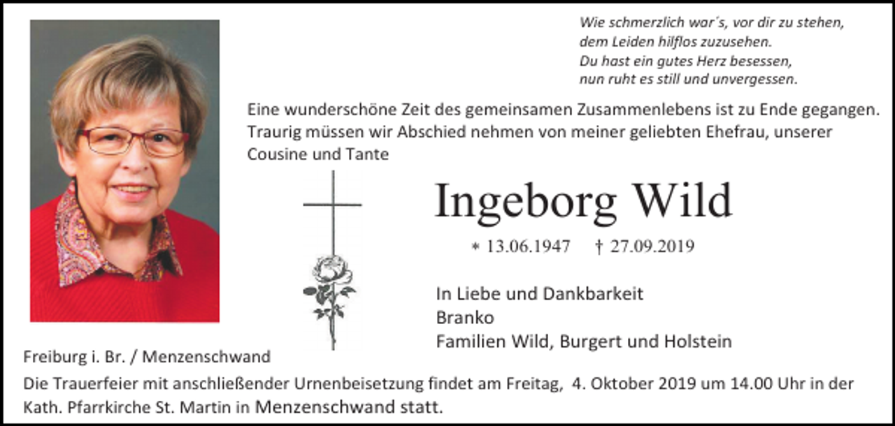 <p>Wie schmerzlich war´s, vor dir zu stehen,<br />dem Leiden hilflos zuzusehen.<br />Du hast ein gutes Herz besessen,<br />nun ruht es still und unvergessen.</p><p>Eine wunderschöne Zeit des gemeinsamen Zusammenlebens ist zu Ende gegangen.<br />Traurig müssen wir Abschied nehmen von meiner geliebten Ehefrau, unserer<br />Cousine und Tante</p><p>Ingeborg Wild<br /> 13.06.1947</p><p>Freiburg i. Br. / Menzenschwand</p><p>† 27.09.2019</p><p>In Liebe und Dankbarkeit<br />Branko<br />Familien Wild, Burgert und Holstein</p><p>Die Trauerfeier mit anschließender Urnenbeisetzung findet am Freitag, 4. Oktober 2019 um 14.00 Uhr in der<br />Kath. Pfarrkirche St. Martin in Menzenschwand statt.</p>