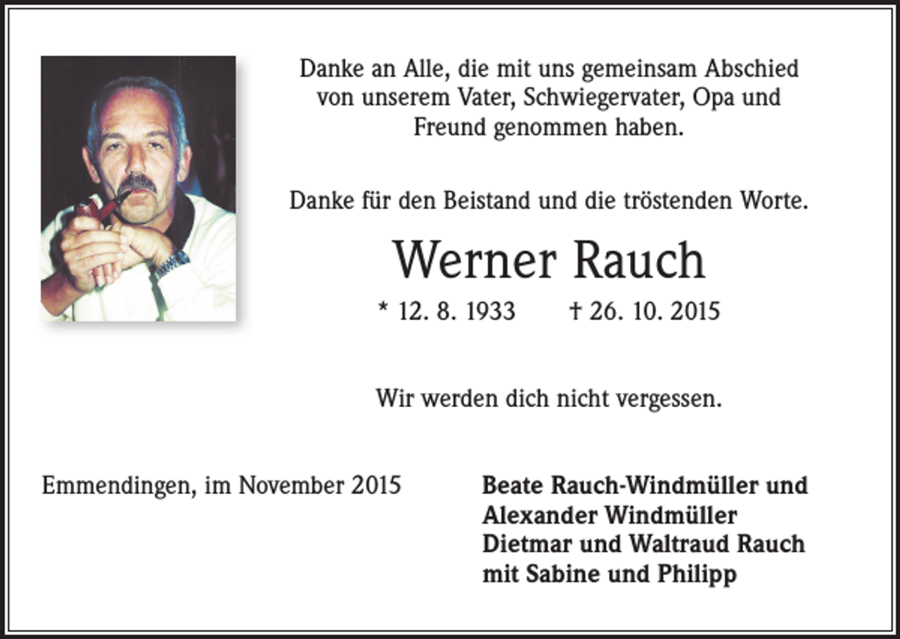 <p>Danke an Alle, die mit uns gemeinsam Abschied<br />von unserem Vater, Schwiegervater, Opa und<br />Freund genommen haben.<br />Danke für den Beistand und die tröstenden Worte.</p><p>Werner Rauch<br />* 12. 8. 1933 † 26. 10. 2015<br />Wir werden dich nicht vergessen.<br />Emmendingen, im November 2015</p><p>Beate Rauch-Windmüller und<br />Alexander Windmüller<br />Dietmar und Waltraud Rauch<br />mit Sabine und Philipp</p>