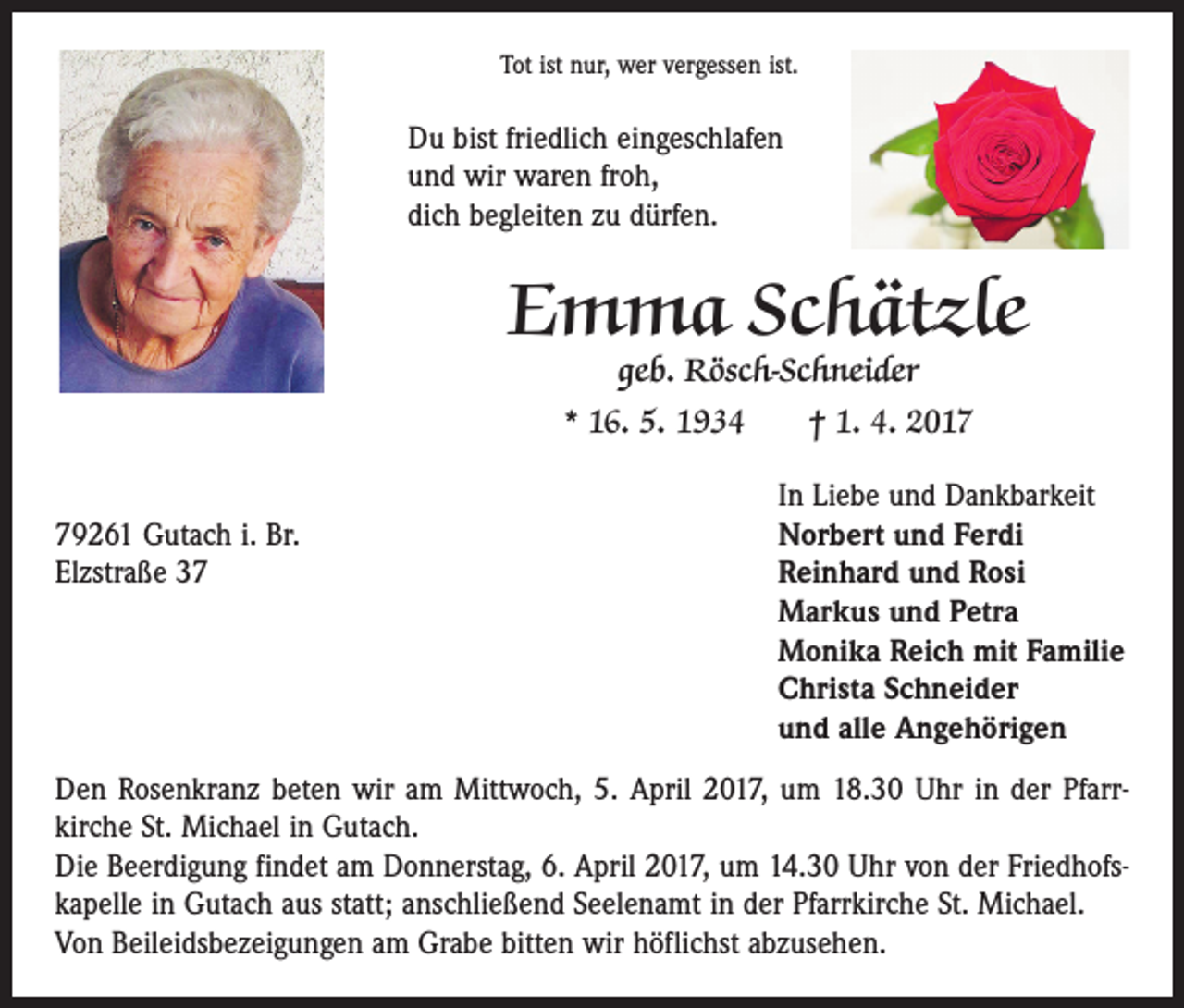 <p>Tot ist nur, wer vergessen ist.</p><p>Du bist friedlich eingeschlafen<br />und wir waren froh,<br />dich begleiten zu dürfen.</p><p>Emma Schätzle<br />geb. Rösch-Schneider</p><p>* 16. 5. 1934 † 1. 4. 2017</p><p>In Liebe und Dankbarkeit<br />79261 Gutach i. Br.<br />Norbert und Ferdi<br />Elzstraße 37 Reinhard und Rosi<br />Markus und Petra<br />Monika Reich mit Familie<br />Christa Schneider<br />und alle Angehörigen<br />Den Rosenkranz beten wir am Mittwoch, 5. April 2017, um 18.30 Uhr in der Pfarr­<br />kirche St. Michael in Gutach.<br />Die Beerdigung findet am Donnerstag, 6. April 2017, um 14.30 Uhr von der Friedhofs­<br />kapelle in Gutach aus statt; anschließend Seelenamt in der Pfarrkirche St. Michael.<br />Von Beileidsbezeigungen am Grabe bitten wir höflichst abzusehen.</p>