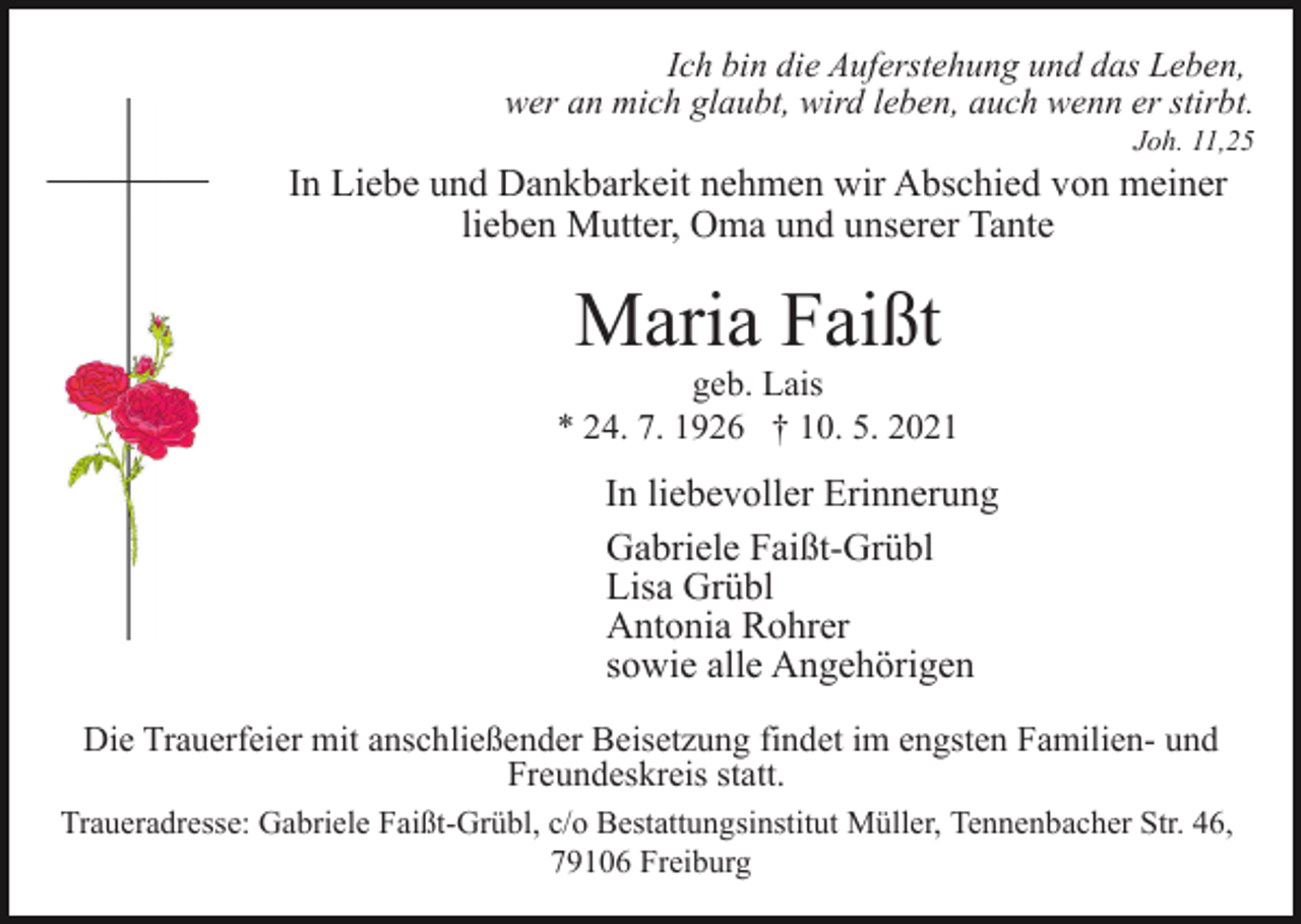 <p>Ich bin die Auferstehung und das Leben,<br />wer an mich glaubt, wird leben, auch wenn er stirbt.<br />Joh. 11,25</p><p>In Liebe und Dankbarkeit nehmen wir Abschied von meiner<br />lieben Mutter, Oma und unserer Tante</p><p>Maria Faißt<br />geb. Lais<br />* 24. 7. 1926 † 10. 5. 2021</p><p>In liebevoller Erinnerung<br />Gabriele Faißt-Grübl<br />Lisa Grübl<br />Antonia Rohrer<br />sowie alle Angehörigen<br />Die Trauerfeier mit anschließender Beisetzung findet im engsten Familien- und<br />Freundeskreis statt.<br />Traueradresse: Gabriele Faißt-Grübl, c/o Bestattungsinstitut Müller, Tennenbacher Str. 46,<br />79106 Freiburg</p>