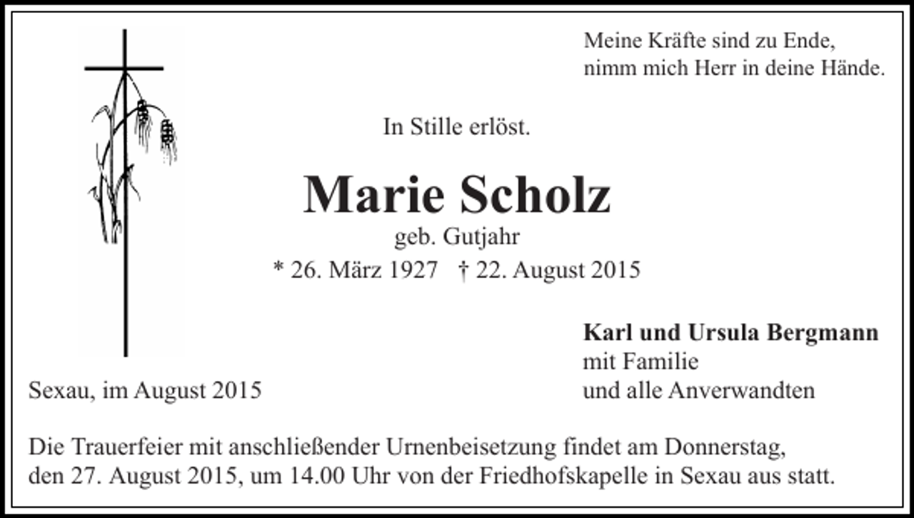 <p>Meine Kräfte sind zu Ende,<br />nimm mich Herr in deine Hände.</p><p>In Stille erlöst.</p><p>Marie Scholz</p><p>geb. Gutjahr<br />* 26. März 1927 † 22. August 2015</p><p>Sexau, im August 2015</p><p>Karl und Ursula Bergmann<br />mit Familie<br />und alle Anverwandten</p><p>Die Trauerfeier mit anschließender Urnenbeisetzung findet am Donnerstag,<br />den 27. August 2015, um 14.00 Uhr von der Friedhofskapelle in Sexau aus statt.</p>