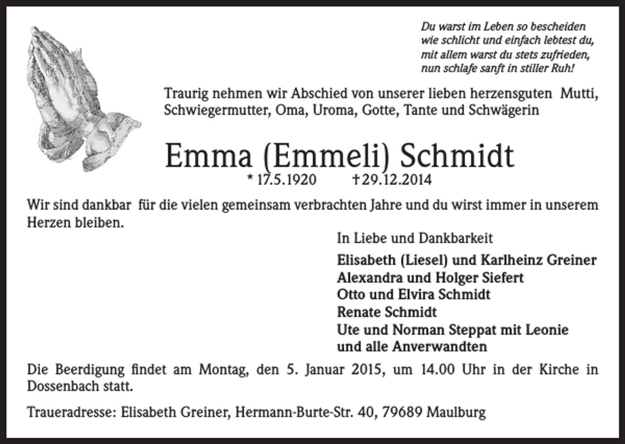 <p>Du warst im Leben so bescheiden<br />wie schlicht und einfach lebtest du,<br />mit allem warst du stets zufrieden,<br />nun schlafe sanft in stiller Ruh!</p><p>Traurig nehmen wir Abschied von unserer lieben herzensguten Mutti,<br />Schwiegermutter, Oma, Uroma, Gotte, Tante und Schwägerin</p><p>Emma* 17.5.1920<br />(Emmeli)<br />Schmidt<br />† 29.12.2014<br />Wir sind dankbar für die vielen gemeinsam verbrachten Jahre und du wirst immer in unserem<br />Herzen bleiben.<br />In Liebe und Dankbarkeit<br />Elisabeth (Liesel) und Karlheinz Greiner<br />Alexandra und Holger Siefert<br />Otto und Elvira Schmidt<br />Renate Schmidt<br />Ute und Norman Steppat mit Leonie<br />und alle Anverwandten<br />Die Beerdigung findet am Montag, den 5. Januar 2015, um 14.00 Uhr in der Kirche in<br />Dossenbach statt.<br />Traueradresse: Elisabeth Greiner, Hermann-Burte-Str. 40, 79689 Maulburg</p>