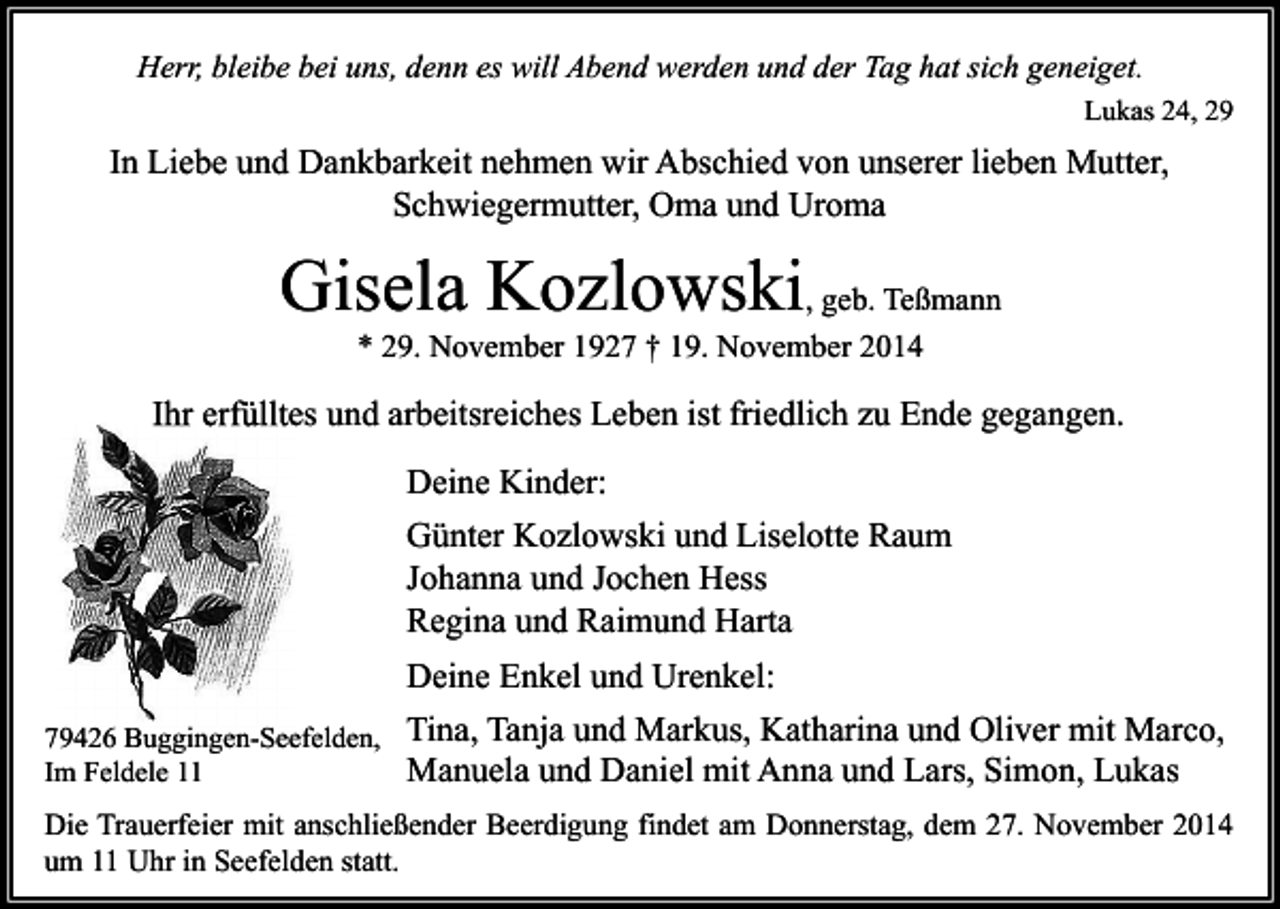 <p>Herr, bleibe bei uns, denn es will Abend werden und der Tag hat sich geneiget.<br />Lukas 24, 29</p><p>In Liebe und Dankbarkeit nehmen wir Abschied von unserer lieben Mutter,<br />Schwiegermutter, Oma und Uroma</p><p>Gisela Kozlowski, geb. Teßmann<br />* 29. November 1927 † 19. November 2014</p><p>Ihr erfülltes und arbeitsreiches Leben ist friedlich zu Ende gegangen.<br />Deine Kinder:<br />Günter Kozlowski und Liselotte Raum<br />Johanna und Jochen Hess<br />Regina und Raimund Harta<br />Deine Enkel und Urenkel:<br />79426 Buggingen-Seefelden, Tina, Tanja und Markus, Katharina und Oliver mit Marco,<br />Im Feldele 11<br />Manuela und Daniel mit Anna und Lars, Simon, Lukas<br />Die Trauerfeier mit anschließender Beerdigung findet am Donnerstag, dem 27. November 2014<br />um 11 Uhr in Seefelden statt.</p>