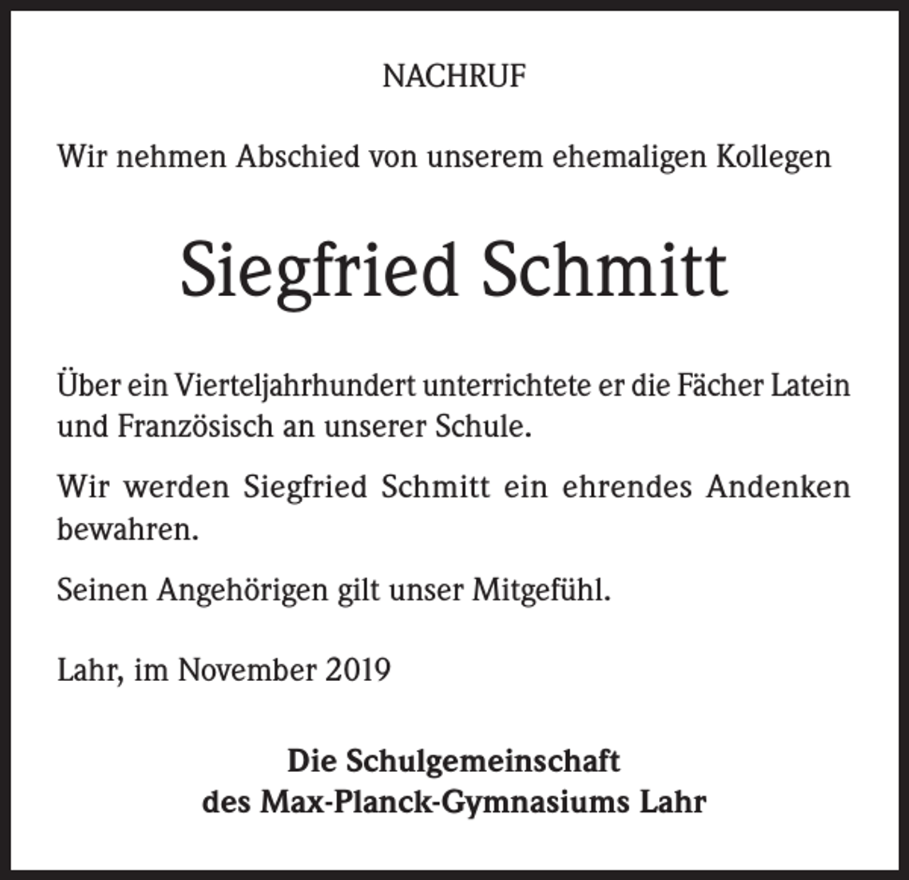 <p>NACHRUF<br />Wir nehmen Abschied von unserem ehemaligen Kollegen</p><p>Siegfried Schmitt<br />Über ein Vierteljahrhundert unterrichtete er die Fächer Latein<br />und Französisch an unserer Schule.<br />Wir werden Siegfried Schmitt ein ehrendes Andenken<br />bewahren.<br />Seinen Angehörigen gilt unser Mitgefühl.<br />Lahr, im November 2019<br />Die Schulgemeinschaft<br />des Max-Planck-Gymnasiums Lahr</p>