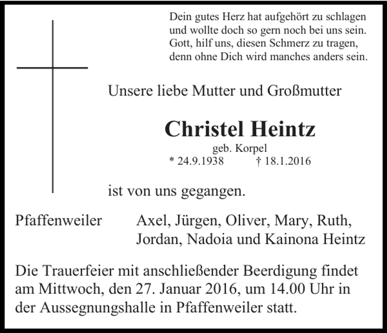 <p>Dein gutes Herz hat aufgehört zu schlagen<br />und wollte doch so gern noch bei uns sein.<br />Gott, hilf uns, diesen Schmerz zu tragen,<br />denn ohne Dich wird manches anders sein.</p><p>Unsere liebe Mutter und Großmutter</p><p>Christel Heintz<br />geb. Korpel<br />* 24.9.1938<br />† 18.1.2016</p><p>ist von uns gegangen.<br />Pfaffenweiler</p><p>Axel, Jürgen, Oliver, Mary, Ruth,<br />Jordan, Nadoia und Kainona Heintz</p><p>Die Trauerfeier mit anschließender Beerdigung findet<br />am Mittwoch, den 27. Januar 2016, um 14.00 Uhr in<br />der Aussegnungshalle in Pfaffenweiler statt.</p>