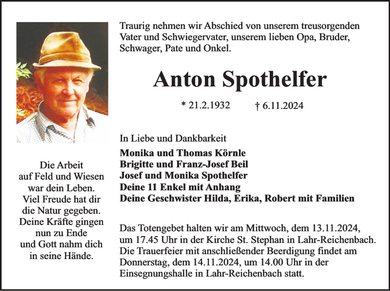 <p>Traurig nehmen wir Abschied von unserem treusorgenden<br />Vater und Schwiegervater, unserem lieben Opa, Bruder,<br />Schwager, Pate und Onkel.</p><p>Anton Spothelfer<br />* 21.2.1932</p><p>Die Arbeit<br />auf Feld und Wiesen<br />war dein Leben.<br />Viel Freude hat dir<br />die Natur gegeben.<br />Deine Kräfte gingen<br />nun zu Ende<br />und Gott nahm dich<br />in seine Hände.</p><p>† 6.11.2024</p><p>In Liebe und Dankbarkeit<br />Monika und Thomas Körnle<br />Brigitte und Franz-Josef Beil<br />Josef und Monika Spothelfer<br />Deine 11 Enkel mit Anhang<br />Deine Geschwister Hilda, Erika, Robert mit Familien<br />Das Totengebet halten wir am Mittwoch, dem 13.11.2024,<br />um 17.45 Uhr in der Kirche St. Stephan in Lahr-Reichenbach.<br />Die Trauerfeier mit anschließender Beerdigung findet am<br />Donnerstag, dem 14.11.2024, um 14.00 Uhr in der<br />Einsegnungshalle in Lahr-Reichenbach statt.</p>