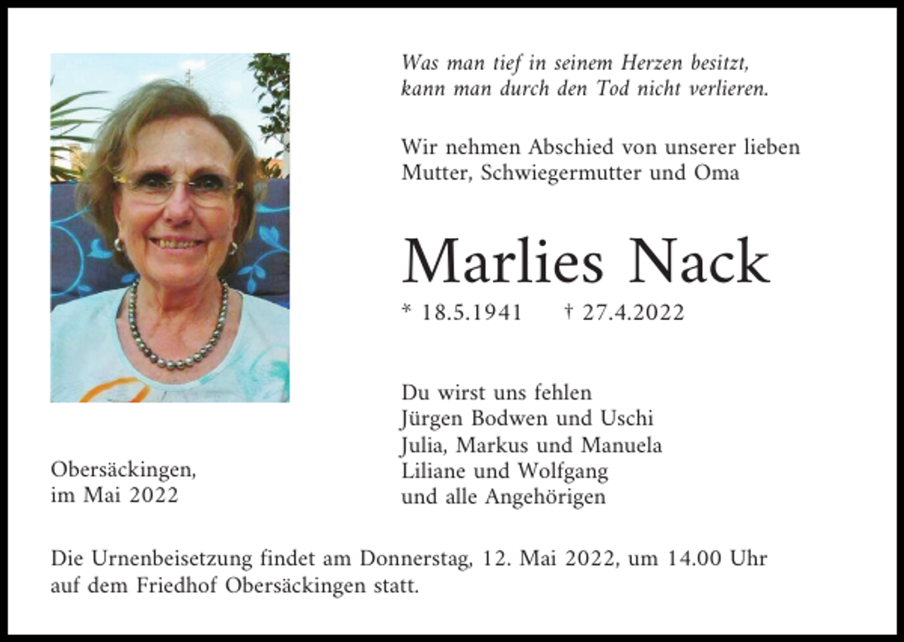 <p>Was man tief in seinem Herzen besitzt,<br />kann man durch den Tod nicht verlieren.<br />Wir nehmen Abschied von unserer lieben<br />Mutter, Schwiegermutter und Oma</p><p>Marlies Nack<br />* 18.5.1941</p><p>Obersäckingen,<br />im Mai 2022</p><p>† 27.4.2022</p><p>Du wirst uns fehlen<br />Jürgen Bodwen und Uschi<br />Julia, Markus und Manuela<br />Liliane und Wolfgang<br />und alle Angehörigen</p><p>Die Urnenbeisetzung findet am Donnerstag, 12. Mai 2022, um 14.00 Uhr<br />auf dem Friedhof Obersäckingen statt.</p>