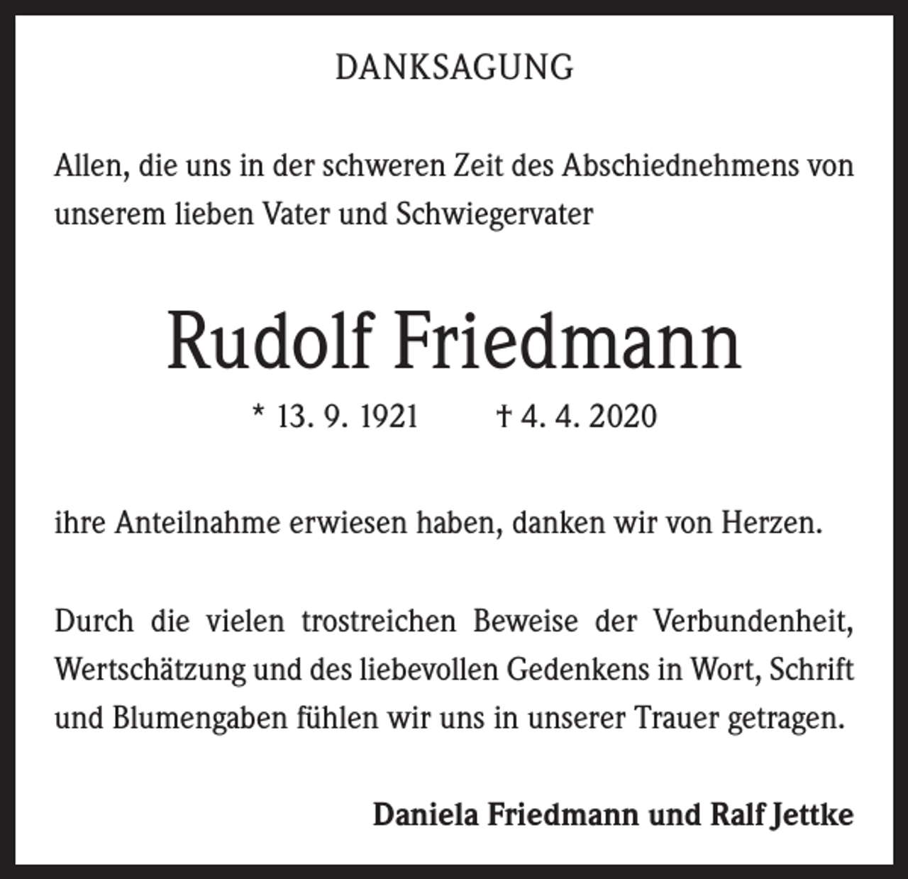 <p>DANKSAGUNG<br />Allen, die uns in der schweren Zeit des Abschiednehmens von<br />unserem lieben Vater und Schwiegervater</p><p>Rudolf Friedmann<br />* 13. 9. 1921</p><p>† 4. 4. 2020</p><p>ihre Anteilnahme erwiesen haben, danken wir von Herzen.<br />Durch die vielen trostreichen Beweise der Verbundenheit,<br />Wertschätzung und des liebevollen Gedenkens in Wort, Schrift<br />und Blumengaben fühlen wir uns in unserer Trauer getragen.<br />Daniela Friedmann und Ralf Jettke</p>