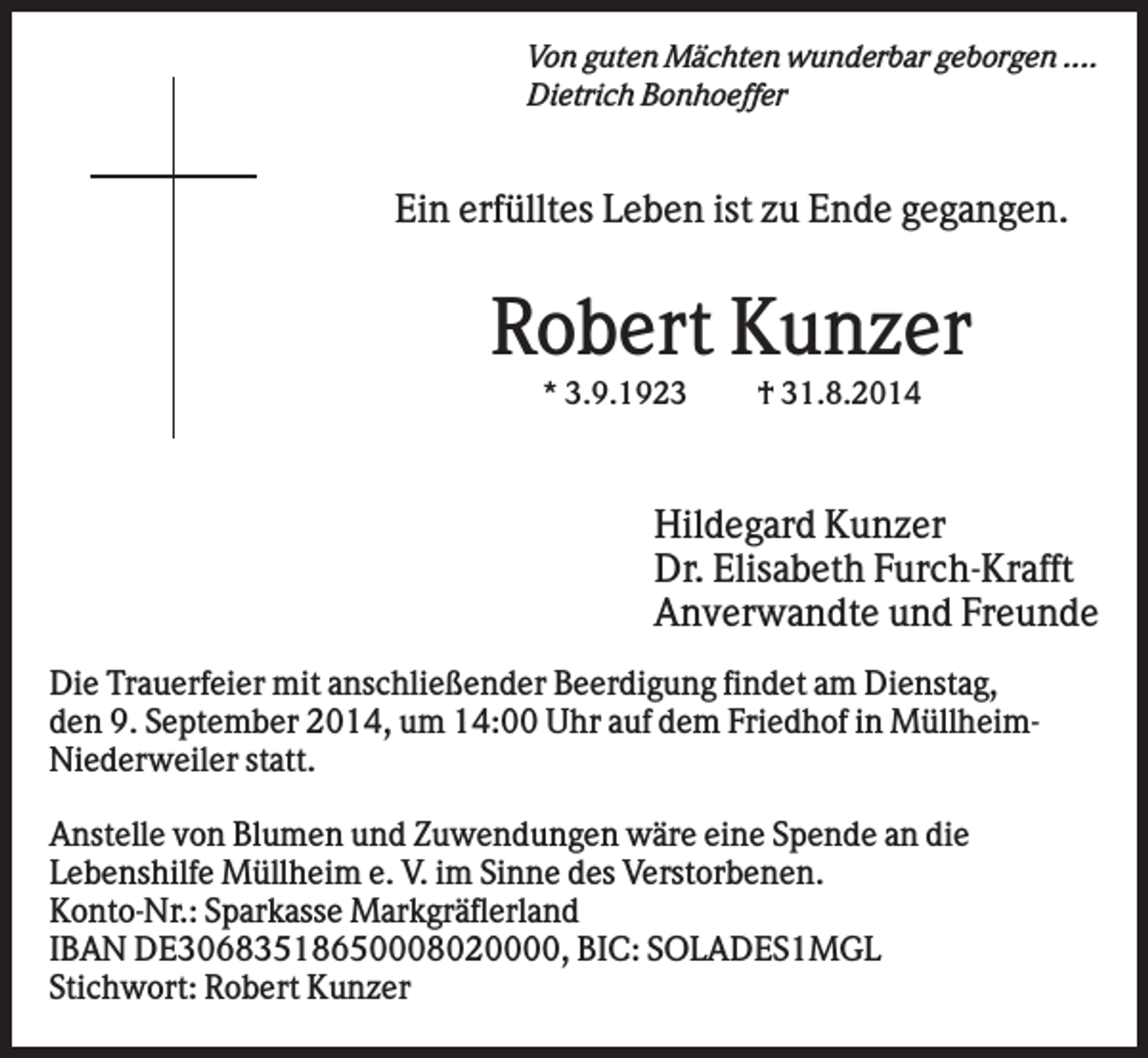 <p>Von guten Mächten wunderbar geborgen ....<br />Dietrich Bonhoeffer</p><p>Ein erfülltes Leben ist zu Ende gegangen.</p><p>Robert Kunzer<br />* 3.9.1923</p><p>† 31.8.2014</p><p>Hildegard Kunzer<br />Dr. Elisabeth Furch-Krafft<br />Anverwandte und Freunde<br />Die Trauerfeier mit anschließender Beerdigung findet am Dienstag,<br />den 9. September 2014, um 14:00 Uhr auf dem Friedhof in MüllheimNiederweiler statt.<br />Anstelle von Blumen und Zuwendungen wäre eine Spende an die<br />Lebenshilfe Müllheim e. V. im Sinne des Verstorbenen.<br />Konto-Nr.: Sparkasse Markgräflerland<br />IBAN DE30683518650008020000, BIC: SOLADES1MGL<br />Stichwort: Robert Kunzer</p>