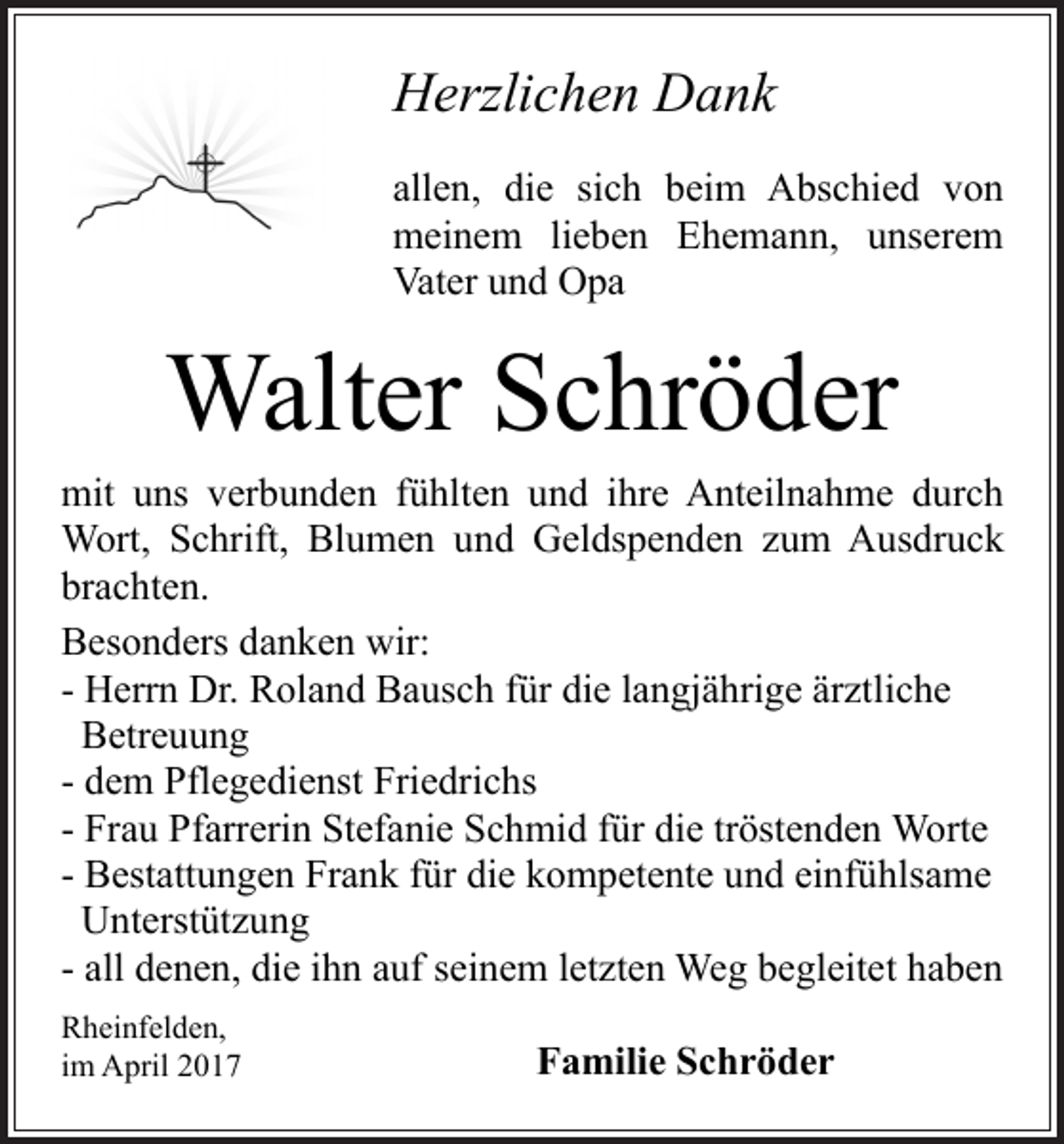<p>Herzlichen Dank<br />allen, die sich beim Abschied von<br />meinem lieben Ehemann, unserem<br />Vater und Opa</p><p>Walter Schröder<br />mit uns verbunden fühlten und ihre Anteilnahme durch<br />Wort, Schrift, Blumen und Geldspenden zum Ausdruck<br />brachten.<br />Besonders danken wir:<br />- Herrn Dr. Roland Bausch für die langjährige ärztliche<br />Betreuung<br />- dem Pflegedienst Friedrichs<br />- Frau Pfarrerin Stefanie Schmid für die tröstenden Worte<br />- Bestattungen Frank für die kompetente und einfühlsame<br />Unterstützung<br />- all denen, die ihn auf seinem letzten Weg begleitet haben<br />Rheinfelden,<br />im April 2017</p><p>Familie Schröder</p>
