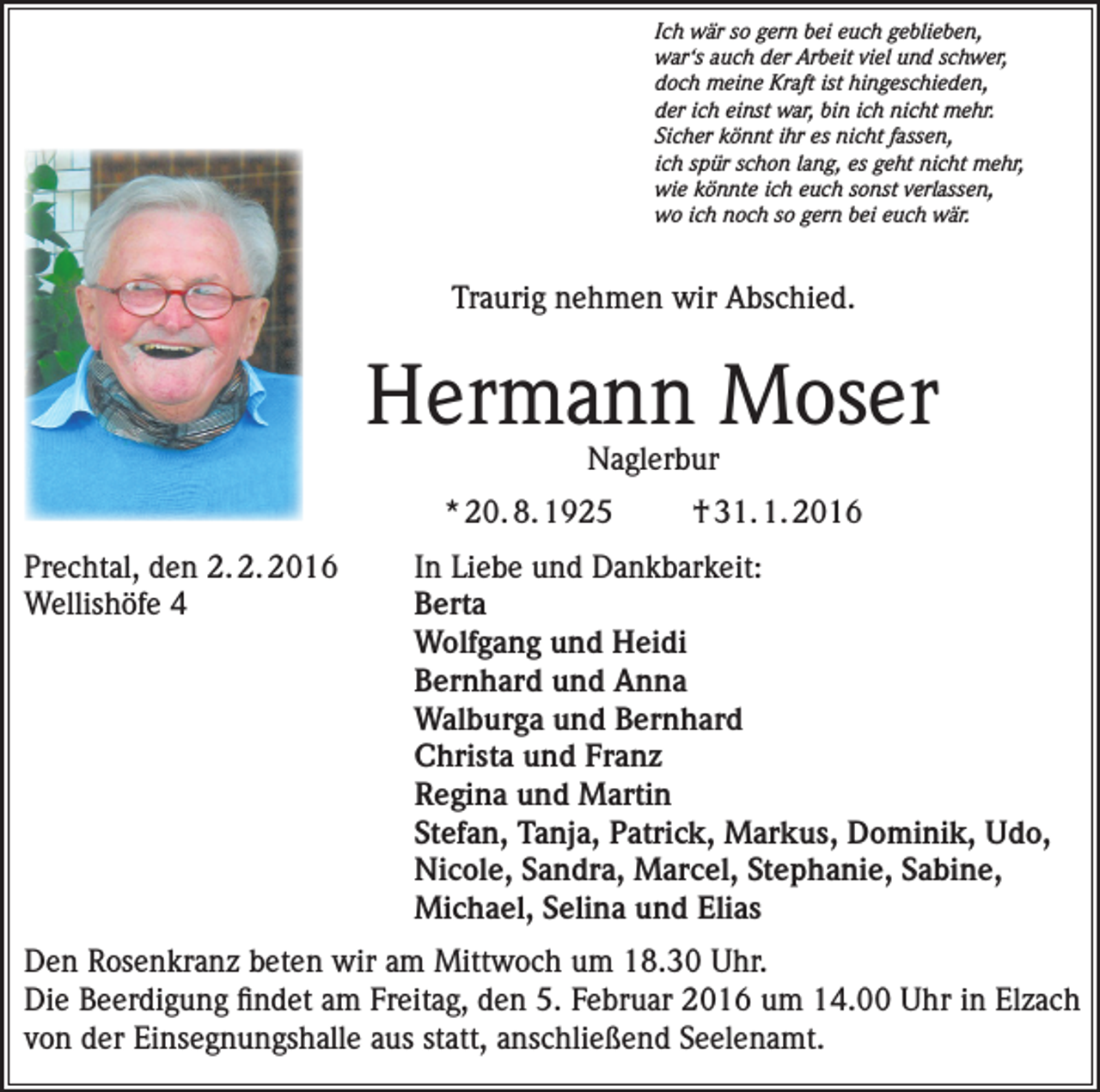 <p>Ich wär so gern bei euch geblieben,<br />war‘s auch der Arbeit viel und schwer,<br />doch meine Kraft ist hingeschieden,<br />der ich einst war, bin ich nicht mehr.<br />Sicher könnt ihr es nicht fassen,<br />ich spür schon lang, es geht nicht mehr,<br />wie könnte ich euch sonst verlassen,<br />wo ich noch so gern bei euch wär.</p><p>Traurig nehmen wir Abschied.</p><p>Hermann Moser<br />Naglerbur</p><p>* 20. 8. 1925</p><p>† 31. 1. 2016</p><p>Prechtal, den 2. 2. 2016<br />In Liebe und Dankbarkeit:<br />Wellishöfe 4 Berta<br />Wolfgang und Heidi<br />Bernhard und Anna<br />Walburga und Bernhard<br />Christa und Franz<br />Regina und Martin<br />Stefan, Tanja, Patrick, Markus, Dominik, Udo,<br />Nicole, Sandra, Marcel, Stephanie, Sabine,<br />Michael, Selina und Elias<br />Den Rosenkranz beten wir am Mittwoch um 18.30 Uhr.<br />Die Beerdigung findet am Freitag, den 5. Februar 2016 um 14.00 Uhr in Elzach<br />von der Einsegnungshalle aus statt, anschließend Seelenamt.</p>