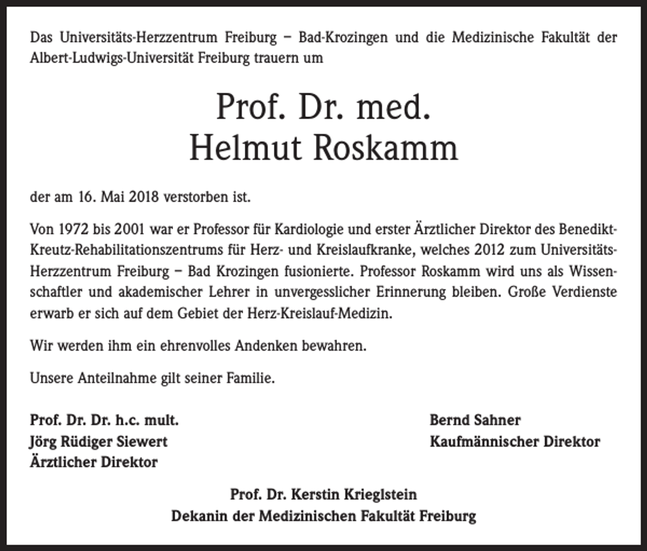 <p>Das Universitäts-Herzzentrum Freiburg – Bad-Krozingen und die Medizinische Fakultät der<br />Albert-Ludwigs-Universität Freiburg trauern um</p><p>Prof. Dr. med.<br />Helmut Roskamm<br />der am 16. Mai 2018 verstorben ist.<br />Von 1972 bis 2001 war er Professor für Kardiologie und erster Ärztlicher Direktor des BenediktKreutz-Rehabilitationszentrums für Herz- und Kreislaufkranke, welches 2012 zum UniversitätsHerzzentrum Freiburg – Bad Krozingen fusionierte. Professor Roskamm wird uns als Wissenschaftler und akademischer Lehrer in unvergesslicher Erinnerung bleiben. Große Verdienste<br />erwarb er sich auf dem Gebiet der Herz-Kreislauf-Medizin.<br />Wir werden ihm ein ehrenvolles Andenken bewahren.<br />Unsere Anteilnahme gilt seiner Familie.<br />Prof. Dr. Dr. h.c. mult.<br />Jörg Rüdiger Siewert<br />Ärztlicher Direktor</p><p>Bernd Sahner<br />Kaufmännischer Direktor</p><p>Prof. Dr. Kerstin Krieglstein<br />Dekanin der Medizinischen Fakultät Freiburg</p>