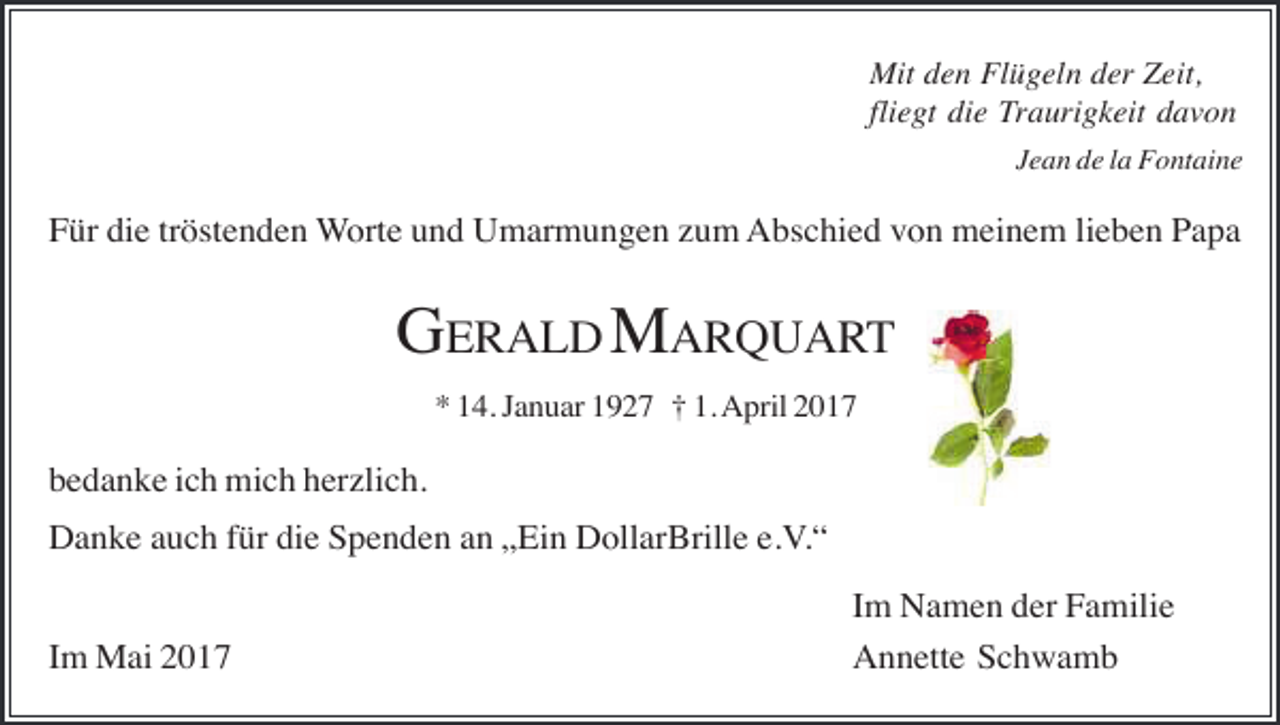 <p>Mit den Flügeln der Zeit,<br />fliegt die Traurigkeit davon<br />Jean de la Fontaine</p><p>Für die tröstenden Worte und Umarmungen zum Abschied von meinem lieben Papa</p><p>GERALD MARQUART<br />* 14. Januar 1927 † 1. April 2017</p><p>bedanke ich mich herzlich.<br />Danke auch für die Spenden an „Ein DollarBrille e.V.“<br />Im Mai 2017</p><p>Im Namen der Familie<br />Annette Schwamb</p>