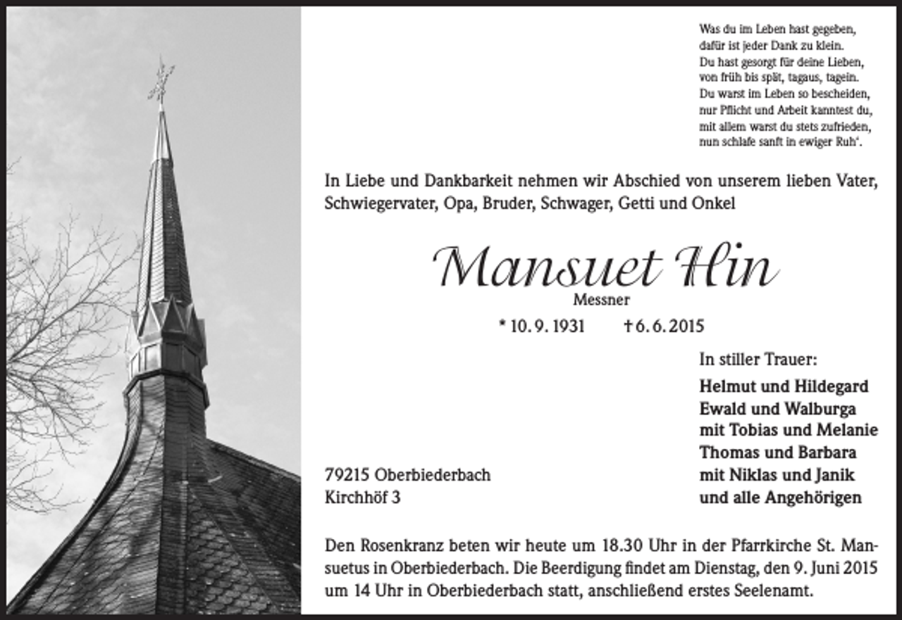 <p>Was du im Leben hast gegeben,<br />dafür ist jeder Dank zu klein.<br />Du hast gesorgt für deine Lieben,<br />von früh bis spät, tagaus, tagein.<br />Du warst im Leben so bescheiden,<br />nur Pflicht und Arbeit kanntest du,<br />mit allem warst du stets zufrieden,<br />nun schlafe sanft in ewiger Ruh‘.</p><p>In Liebe und Dankbarkeit nehmen wir Abschied von unserem lieben Vater,<br />Schwiegervater, Opa, Bruder, Schwager, Getti und Onkel</p><p>Mansuet Hin<br />Messner</p><p>* 10. 9. 1931</p><p>79215 Oberbiederbach<br />Kirchhöf 3</p><p>† 6. 6. 2015<br />In stiller Trauer:<br />Helmut und Hildegard<br />Ewald und Walburga<br />mit Tobias und Melanie<br />Thomas und Barbara<br />mit Niklas und Janik<br />und alle Angehörigen</p><p>Den Rosenkranz beten wir heute um 18.30 Uhr in der Pfarrkirche St. Man­<br />suetus in Oberbiederbach. Die Beerdigung findet am Dienstag, den 9. Juni 2015<br />um 14 Uhr in Oberbiederbach statt, anschließend erstes Seelenamt.</p>